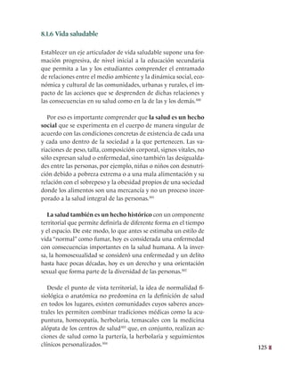 125
8.1.6 Vida saludable
Establecer un eje articulador de vida saludable supone una for-
mación progresiva, de nivel inicial a la educación secundaria
que permita a las y los estudiantes comprender el entramado
de relaciones entre el medio ambiente y la dinámica social, eco-
nómica y cultural de las comunidades, urbanas y rurales, el im-
pacto de las acciones que se desprenden de dichas relaciones y
las consecuencias en su salud como en la de las y los demás.300
  
Por eso es importante comprender que la salud es un hecho
social que se experimenta en el cuerpo de manera singular de
acuerdo con las condiciones concretas de existencia de cada una
y cada uno dentro de la sociedad a la que pertenecen. Las va-
riaciones de peso, talla, composición corporal, signos vitales, no
sólo expresan salud o enfermedad, sino también las desigualda-
des entre las personas, por ejemplo, niñas o niños con desnutri-
ción debido a pobreza extrema o a una mala alimentación y su
relación con el sobrepeso y la obesidad propios de una sociedad
donde los alimentos son una mercancía y no un proceso incor-
porado a la salud integral de las personas.301
La salud también es un hecho histórico con un componente
territorial que permite definirla de diferente forma en el tiempo
y el espacio. De este modo, lo que antes se estimaba un estilo de
vida “normal” como fumar, hoy es considerada una enfermedad
con consecuencias importantes en la salud humana. A la inver-
sa, la homosexualidad se consideró una enfermedad y un delito
hasta hace pocas décadas, hoy es un derecho y una orientación
sexual que forma parte de la diversidad de las personas.302
Desde el punto de vista territorial, la idea de normalidad fi-
siológica o anatómica no predomina en la definición de salud
en todos los lugares, existen comunidades cuyos saberes ances-
trales les permiten combinar tradiciones médicas como la acu-
puntura, homeopatía, herbolaria, temascales con la medicina
alópata de los centros de salud303
que, en conjunto, realizan ac-
ciones de salud como la partería, la herbolaria y seguimientos
clínicos personalizados.304
 