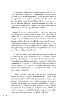 126
Sin desconocer los factores hereditarios, estas condiciones so-
ciales, individuales, espaciales y temporales permiten pensar la
salud desde una perspectiva histórica, que exige de las personas
un papel activo en el cuidado y conocimiento de sí mismo en
cada una de las etapas de su ciclo de vida, así como una con-
ciencia colectiva, solidaria y transformadora de la sociedad en
la que viven para cambiar las ideas, procesos, hábitos, formas
culturales y de consumo que deterioran la salud.
A pesar de que la esperanza de vida es mayor que hace unas
décadas, ésta no va acompañada de buena salud en la mayoría
de los casos.305
Se ha dejado al desarrollo de la ciencia y la tec-
nología la posibilidad de que vivir más años vaya acompañada
de una condición de vida saludable: la tendencia es la sistema-
tización de grandes volúmenes de información que se despren-
den de la historia clínica de las personas, así como el desarrollo
de diagnósticos y prescripciones médicas y farmacéuticas con la
ayuda de la inteligencia artificial.306
Sin negar los beneficios que tiene el uso de la tecnología en
la salud humana, se está estableciendo en la sociedad la idea de
que una vida saludable es un asunto de interpretación auto-
matizada de su estado de salud que no cuestiona los hábitos de
consumo de la población ni los factores de riesgo ambientales,
cuando en realidad la salud es un derecho y un hecho social
que requiere del aprendizaje y la participación de todas y todos
desde la primera infancia.
Una vida saludable está determinada por diversos condicio-
nantes sociales que influyen fuertemente en la salud, como
contar con una alimentación apropiada, una vida libre de adic-
ciones y violencia, tener ingresos adecuados para procurarse
una vida digna, contar con protección social y ejercer los dere-
chos humanos que defiendan a las personas de actos de racis-
mo, exclusión, humillación por cualquier motivo, además de
vivir con márgenes controlables de estrés, factores todos ellos
con repercusiones en la salud individual y colectiva.
 