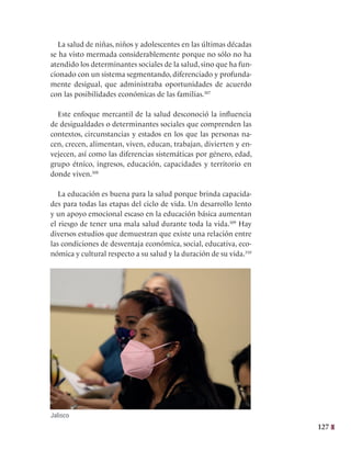 127
La salud de niñas, niños y adolescentes en las últimas décadas
se ha visto mermada considerablemente porque no sólo no ha
atendido los determinantes sociales de la salud, sino que ha fun-
cionado con un sistema segmentando, diferenciado y profunda-
mente desigual, que administraba oportunidades de acuerdo
con las posibilidades económicas de las familias.307
Este enfoque mercantil de la salud desconoció la influencia
de desigualdades o determinantes sociales que comprenden las
contextos, circunstancias y estados en los que las personas na-
cen, crecen, alimentan, viven, educan, trabajan, divierten y en-
vejecen, así como las diferencias sistemáticas por género, edad,
grupo étnico, ingresos, educación, capacidades y territorio en
donde viven.308
La educación es buena para la salud porque brinda capacida-
des para todas las etapas del ciclo de vida. Un desarrollo lento
y un apoyo emocional escaso en la educación básica aumentan
el riesgo de tener una mala salud durante toda la vida.309
Hay
diversos estudios que demuestran que existe una relación entre
las condiciones de desventaja económica, social, educativa, eco-
nómica y cultural respecto a su salud y la duración de su vida.310
Jalisco
 