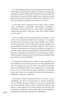 128
Una vida saludable debe ser parte de todos los momentos del ci-
clo de vida de cada persona en contextos concretos en donde estén
presentes de manera solidaria los miembros de la comunidad. Hay
que destacar el aspecto social del cuidado que se plantea como un
derecho humano con estrechos vínculos con los derechos a la sa-
lud, a la educación, al trabajo, a la nutrición y a la vida.311
   
Es necesario que la educación de los niños, niñas y adoles-
centes contribuya a desarrollar comunidades saludables y
sostenibles, procurando que la escuela aporte capacidades y
condiciones para darle a cada una y cada uno el mejor comien-
zo en la vida.312
Este es el papel central de la educación inicial que se con-
vierte en una columna vertebral de la sociedad y en un apoyo
esencial para las familias, ya que brinda cuidados a las niñas y
los niños pequeños a través de diferentes agentes educativos, así
como información sobre el desarrollo integral de éstos como es
el sueño, la alimentación, el control de esfínteres, el juego y su
relación con los procesos de aprendizaje, el desarrollo de la ima-
ginación, el lenguaje, la socialización o el movimiento, compar-
tiendo miradas y significados de la vida infantil, fundamentales
para iniciar una vida saludable.313
En esto hay un elemento ético central. Lo que aprendan las y
los estudiantes en la escuela para vivir una vida saludable debe
estar en congruencia con lo que ven en su entorno inmediato,
ya sea en el ámbito familiar y, por supuesto, en su comunidad.
De no ser así, es necesario que sepan identificar las contradic-
ciones que existen en sus espacios de convivencia, plantear los
problemas y proponer soluciones.
Esto conlleva mayor comunicación entre la escuela y las co-
munidades, así como la construcción de vínculos formativos
con las familias para que conozcan lo que están aprendiendo
las y los estudiantes sobre su salud, y puedan incorporar estos
saberes y conocimientos en la vida cotidiana, por ejemplo, que
las familias se habitúen a leer el etiquetado de los productos y
puedan tomar decisiones conscientes e informadas.
 
