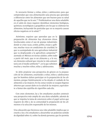 129
Es necesario formar a niñas, niños y adolescentes para que
comprendan que una alimentación sana precisa que aprendan
a diferenciar entre los alimentos que son buenos para su salud
de aquellos que no lo son.314
Problematizar una dieta saludable
en el salón de clases requiere identificar elementos biológicos,
químicos, tecnológicos y geográficos con los que se elaboran los
alimentos, incluyendo los pesticidas que en su mayoría causan
efectos negativos en la salud.315
Asimismo, requiere que aprendan que en la
preparación de alimentos hay elementos éticos
involucrados como el uso de granjas industriales
donde se crían vacas, cerdos, pollos, ovejas y galli-
nas, muchas veces en condiciones de crueldad, lo
que va acompañado de una agricultura industrial
que va desplazando a la agricultura campesina316
asentada en México en tierras ejidales, sobre todo
a partir del maíz, que es un alimento y, a la vez,
un elemento cultural que vincula la vida comuni-
taria con el medio ambiente317
, en la que subsisten
muchas y muchos niños, niñas y adolescentes.
Se debe propiciar una perspectiva de género en la prepara-
ción de los alimentos, enseñando a niñas, niños y adolescentes
que los hombres deben participar en la preparación de los ali-
mentos, porque históricamente se ha dejado el cuidado de los
alimentos a las mujeres. En las zonas rurales se ocupan fogones
abiertos que causan daño en la salud de las mujeres, equivalen-
te a fumar dos cajetillas de cigarrillos cada día.
Con estos elementos, las y los estudiantes pueden construir
una perspectiva más amplia de una dieta saludable, además de
que se impulsa la toma de conciencia sobre el papel activo que
requiere de ellos y de su comunidad la preparación de los ali-
mentos o la selección responsable de los mismos.
Una educación que favorezca una vida saludable implica que se
enseñe a las y los estudiantes a desarrollar un poderoso sentido
de dignidad sobre sí y sobre las demás personas, que les permita
Hidalgo
 