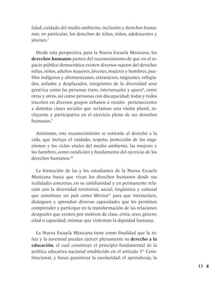 13
lidad, cuidado del medio ambiente, inclusión y derechos huma-
nos; en particular, los derechos de niñas, niños, adolescentes y
jóvenes.7
Desde esta perspectiva, para la Nueva Escuela Mexicana, los
derechos humanos parten del reconocimiento de que en el es-
pacio público democrático existen diversos sujetos del derecho:
niñas, niños, adultos mayores, jóvenes, mujeres y hombres, pue-
blos indígenas y afromexicanos, extranjeros, migrantes, refugia-
dos, asilados y desplazados, integrantes de la diversidad sexo
genérica como las personas trans, intersexuales y queer8
, entre
otras y otros, así como personas con discapacidad; todas y todos
inscritos en diversos grupos urbanos o rurales pertenecientes
a distintas clases sociales que reclaman una visión plural, in-
cluyente y participativa en el ejercicio pleno de sus derechos
humanos.9
Asimismo, este reconocimiento se extiende al derecho a la
vida, que incluye el cuidado, respeto, protección de los orga-
nismos y los ciclos vitales del medio ambiente, las mujeres y
los hombres, como condición y fundamento del ejercicio de los
derechos humanos.10
La formación de las y los estudiantes de la Nueva Escuela
Mexicana busca que vivan los derechos humanos desde sus
realidades concretas, en su cotidianidad y en permanente rela-
ción con la diversidad territorial, social, lingüística y cultural
que constituye un país como México11
para que interactúen,
dialoguen y aprendan diversas capacidades que les permitan
comprender y participar en la transformación de las relaciones
desiguales que existen por motivos de clase, etnia, sexo, género,
edad o capacidad, mismas que violentan la dignidad humana.
La Nueva Escuela Mexicana tiene como finalidad que la ni-
ñez y la juventud puedan ejercer plenamente su derecho a la
educación, el cual constituye el principio fundamental de la
política educativa nacional establecido en el artículo 3° Cons-
titucional, y busca garantizar la escolaridad, el aprendizaje, la
 