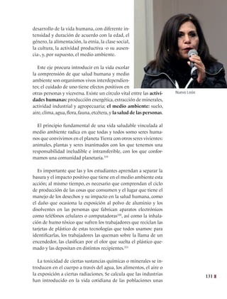 131
desarrollo de la vida humana, con diferente in-
tensidad y duración de acuerdo con la edad, el
género, la alimentación, la etnia, la clase social,
la cultura, la actividad productiva -o su ausen-
cia-, y, por supuesto, el medio ambiente.
Este eje procura introducir en la vida escolar
la comprensión de que salud humana y medio
ambiente son organismos vivos interdependien-
tes; el cuidado de uno tiene efectos positivos en
otras personas y viceversa. Existe un círculo vital entre las activi-
dades humanas: producción energética, extracción de minerales,
actividad industrial y agropecuaria; el medio ambiente: suelo,
aire, clima, agua, flora, fauna, etcétera, y la salud de las personas.
El principio fundamental de una vida saludable vinculada al
medio ambiente radica en que todas y todos somo seres huma-
nos que convivimos en el planeta Tierra con otros seres vivientes:
animales, plantas y seres inanimados con los que tenemos una
responsabilidad ineludible e intransferible, con los que confor-
mamos una comunidad planetaria.319
Es importante que las y los estudiantes aprendan a separar la
basura y el impacto positivo que tiene en el medio ambiente esta
acción; al mismo tiempo, es necesario que comprendan el ciclo
de producción de las cosas que consumen y el lugar que tiene el
manejo de los desechos y su impacto en la salud humana, como
el daño que ocasiona la exposición al polvo de aluminio y los
disolventes en las personas que fabrican aparatos electrónicos
como teléfonos celulares o computadoras320
, así como la inhala-
ción de humo tóxico que sufren los trabajadores que reciclan las
tarjetas de plástico de estas tecnologías que todos usamos: para
identificarlas, los trabajadores las queman sobre la llama de un
encendedor, las clasifican por el olor que suelta el plástico que-
mado y las depositan en distintos recipientes.321
La toxicidad de ciertas sustancias químicas o minerales se in-
troducen en el cuerpo a través del agua, los alimentos, el aire o
la exposición a ciertas radiaciones. Se calcula que las industrias
han introducido en la vida cotidiana de las poblaciones unas
Nuevo León
 