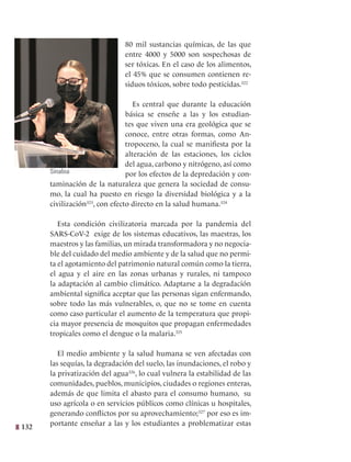 132
80 mil sustancias químicas, de las que
entre 4000 y 5000 son sospechosas de
ser tóxicas. En el caso de los alimentos,
el 45% que se consumen contienen re-
siduos tóxicos, sobre todo pesticidas.322
Es central que durante la educación
básica se enseñe a las y los estudian-
tes que viven una era geológica que se
conoce, entre otras formas, como An-
tropoceno, la cual se manifiesta por la
alteración de las estaciones, los ciclos
del agua, carbono y nitrógeno, así como
por los efectos de la depredación y con-
taminación de la naturaleza que genera la sociedad de consu-
mo, la cual ha puesto en riesgo la diversidad biológica y a la
civilización323
, con efecto directo en la salud humana.324
Esta condición civilizatoria marcada por la pandemia del
SARS-CoV-2 exige de los sistemas educativos, las maestras, los
maestros y las familias, un mirada transformadora y no negocia-
ble del cuidado del medio ambiente y de la salud que no permi-
ta el agotamiento del patrimonio natural común como la tierra,
el agua y el aire en las zonas urbanas y rurales, ni tampoco
la adaptación al cambio climático. Adaptarse a la degradación
ambiental significa aceptar que las personas sigan enfermando,
sobre todo las más vulnerables, o, que no se tome en cuenta
como caso particular el aumento de la temperatura que propi-
cia mayor presencia de mosquitos que propagan enfermedades
tropicales como el dengue o la malaria.325
El medio ambiente y la salud humana se ven afectadas con
las sequías, la degradación del suelo, las inundaciones, el robo y
la privatización del agua326
, lo cual vulnera la estabilidad de las
comunidades, pueblos, municipios, ciudades o regiones enteras,
además de que limita el abasto para el consumo humano, su
uso agrícola o en servicios públicos como clínicas u hospitales,
generando conflictos por su aprovechamiento;327
por eso es im-
portante enseñar a las y los estudiantes a problematizar estas
Sinaloa
 
