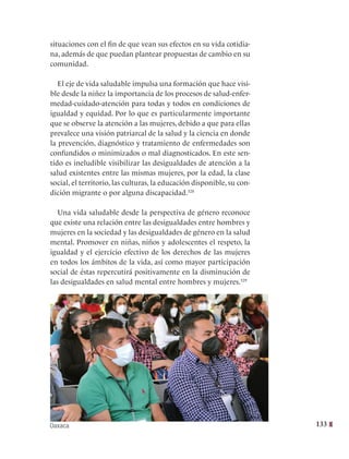 133
situaciones con el fin de que vean sus efectos en su vida cotidia-
na, además de que puedan plantear propuestas de cambio en su
comunidad.
El eje de vida saludable impulsa una formación que hace visi-
ble desde la niñez la importancia de los procesos de salud-enfer-
medad-cuidado-atención para todas y todos en condiciones de
igualdad y equidad. Por lo que es particularmente importante
que se observe la atención a las mujeres, debido a que para ellas
prevalece una visión patriarcal de la salud y la ciencia en donde
la prevención, diagnóstico y tratamiento de enfermedades son
confundidos o minimizados o mal diagnosticados. En este sen-
tido es ineludible visibilizar las desigualdades de atención a la
salud existentes entre las mismas mujeres, por la edad, la clase
social, el territorio, las culturas, la educación disponible, su con-
dición migrante o por alguna discapacidad.328
Una vida saludable desde la perspectiva de género reconoce
que existe una relación entre las desigualdades entre hombres y
mujeres en la sociedad y las desigualdades de género en la salud
mental. Promover en niñas, niños y adolescentes el respeto, la
igualdad y el ejercicio efectivo de los derechos de las mujeres
en todos los ámbitos de la vida, así como mayor participación
social de éstas repercutirá positivamente en la disminución de
las desigualdades en salud mental entre hombres y mujeres.329
Oaxaca
 