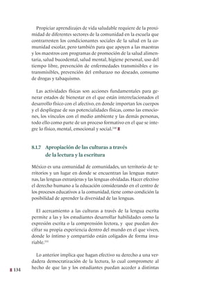134
Propiciar aprendizajes de vida saludable requiere de la proxi-
midad de diferentes sectores de la comunidad en la escuela que
contrarresten los condicionantes sociales de la salud en la co-
munidad escolar, pero también para que apoyen a las maestras
y los maestros con programas de promoción de la salud alimen-
taria, salud bucodental, salud mental, higiene personal, uso del
tiempo libre, prevención de enfermedades transmisibles e in-
transmisibles, prevención del embarazo no deseado, consumo
de drogas y tabaquismo.  
Las actividades físicas son acciones fundamentales para ge-
nerar estados de bienestar en el que están interrelacionados el
desarrollo físico con el afectivo, en donde importan los cuerpos
y el despliegue de sus potencialidades físicas, como las emocio-
nes, los vínculos con el medio ambiente y las demás personas,
todo ello como parte de un proceso formativo en el que se inte-
gre lo físico, mental, emocional y social.330
8.1.7 Apropiación de las culturas a través
de la lectura y la escritura
México es una comunidad de comunidades, un territorio de te-
rritorios y un lugar en donde se encuentran las lenguas mater-
nas, las lenguas extranjeras y las lenguas olvidadas. Hacer efectivo
el derecho humano a la educación considerando en el centro de
los procesos educativos a la comunidad, tiene como condición la
posibilidad de aprender la diversidad de las lenguas.
El acercamiento a las culturas a través de la lengua escrita
permite a las y los estudiantes desarrollar habilidades como la
expresión escrita o la comprensión lectora, y que puedan des-
cifrar su propia experiencia dentro del mundo en el que viven,
donde lo íntimo y compartido están coligados de forma inva-
riable.331
Lo anterior implica que hagan efectivo su derecho a una ver-
dadera democratización de la lectura, lo cual compromete al
hecho de que las y los estudiantes puedan acceder a distintas
 