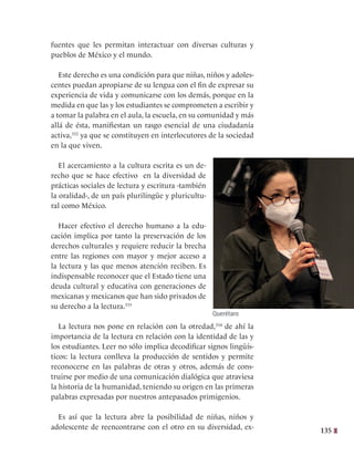 135
fuentes que les permitan interactuar con diversas culturas y
pueblos de México y el mundo.
Este derecho es una condición para que niñas, niños y adoles-
centes puedan apropiarse de su lengua con el fin de expresar su
experiencia de vida y comunicarse con los demás, porque en la
medida en que las y los estudiantes se comprometen a escribir y
a tomar la palabra en el aula, la escuela, en su comunidad y más
allá de ésta, manifiestan un rasgo esencial de una ciudadanía
activa,332
ya que se constituyen en interlocutores de la sociedad
en la que viven.
El acercamiento a la cultura escrita es un de-
recho que se hace efectivo en la diversidad de
prácticas sociales de lectura y escritura -también
la oralidad-, de un país plurilingüe y pluricultu-
ral como México.
Hacer efectivo el derecho humano a la edu-
cación implica por tanto la preservación de los
derechos culturales y requiere reducir la brecha
entre las regiones con mayor y mejor acceso a
la lectura y las que menos atención reciben. Es
indispensable reconocer que el Estado tiene una
deuda cultural y educativa con generaciones de
mexicanas y mexicanos que han sido privados de
su derecho a la lectura.333
La lectura nos pone en relación con la otredad,334
de ahí la
importancia de la lectura en relación con la identidad de las y
los estudiantes. Leer no sólo implica decodificar signos lingüís-
ticos: la lectura conlleva la producción de sentidos y permite
reconocerse en las palabras de otras y otros, además de cons-
truirse por medio de una comunicación dialógica que atraviesa
la historia de la humanidad, teniendo su origen en las primeras
palabras expresadas por nuestros antepasados primigenios.
Es así que la lectura abre la posibilidad de niñas, niños y
adolescente de reencontrarse con el otro en su diversidad, ex-
Querétaro
 