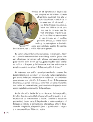 136
presada en 68 agrupaciones lingüísticas
que integran 364 variaciones en todo
el territorio nacional. Con ella se
busca reconocer y revitalizar la
preservación, el desarrollo y
uso de las lenguas maternas en
todos los ámbitos de la vida
para que las personas que ha-
blan una lengua originaria aje-
na al castellano se comuniquen
sin restricciones en el ámbito
público o privado, de forma oral o
escrita, y en todo tipo de actividades,
como algo cotidiano dentro de nuestras
instituciones y en la acción pública en general.
La lectura y la escritura son prácticas que contribuyen a hacer
de la escuela una comunidad de lectoras y lectores que se acer-
can a los textos para comprender algo de su mundo cotidiano,
para conocer otros modos de vida, para descubrir otras formas
de utilizar el lenguaje y darles nuevos sentidos o defender su
propio pensamiento a través de la producción de textos.335
La lectura es una acción emancipadora donde, como en los
juegos infantiles de las niñas y los niños, las reglas se generan no
por un mediador que somete al texto y al lector a un camino se-
guro, sino en una reflexión de los antecedentes de las personas
involucradas que en comunidad concretan los temas relevantes
que deben ser desarrollados, generando un diálogo que tiene
como meta la transformación de la realidad.
En la educación inicial la lectura fomenta la imaginación,
fortalece la psicomotricidad, el desarrollo del lenguaje y la co-
municación de sentimientos y afectos. Durante la educación
preescolar y buena parte de la primaria, la lectura enriquece el
lenguaje, posibilita el acercamiento a la realidad a través de se-
cuencias temporales, el aprendizaje de la gramática de la lengua
y la comprensión de diferentes textos.
Aguascalientes
 