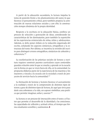 137
A partir de la educación secundaria, la lectura impulsa la
toma de posición frente a los planteamientos del autor, lo que
favorece el pensamiento crítico, pero también propicia la cons-
trucción de nuevas relaciones sociales y con ello, la construc-
ción siempre dinámica de la propia identidad.
Respecto a la escritura en la educación básica, conlleva un
proceso de selección y generación de ideas, considerando las
características de los destinatarios, pero también la exposición
de las experiencias existenciales de niñas, niños y adolescentes.
Además, se debe poner énfasis en la redacción organizada del
escrito, señalando los aspectos sintácticos, ortográficos y la es-
tructura del texto. Por último, se incentiva la revisión del escri-
to para distinguir errores ortográficos, sintácticos de cohesión y
coherencia.336
La escolarización de las prácticas sociales de lectura y escri-
tura requiere construir puentes curriculares cuyos contenidos
guarden relación entre lo que se enseña y aprende en la escuela
con la forma en que se viven fuera de ella, en la comunidad. La
propuesta didáctica parte de la experiencia de las maestras y los
maestros y vincula a la escuela con la sociedad a través de pro-
yectos de servicio hacia la comunidad.337
La formación de lectoras y lectores favorece el acercamiento
a la realidad a través de la comprensión de distintos tipos de
textos y goce de distintos tipos de lectura, de aquí que sirva para
darle una coloratura a la vida, un espesor simbólico, una poéti-
ca que permite imaginar, soñar y asociar.338
La lectura es un proceso de interacción entre el texto y el lec-
tor que permite el desarrollo de la identidad y las emociones,
las capacidades de reflexión y actitud crítica, al tiempo que for-
ma estudiantes sensibles y autónomos.
 