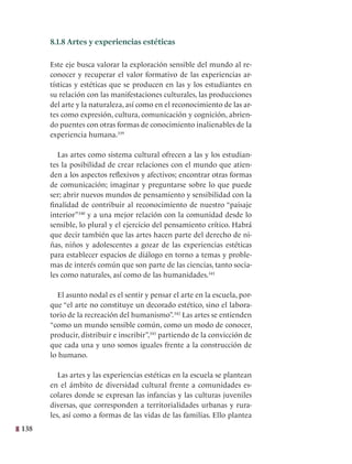 138
8.1.8 Artes y experiencias estéticas
Este eje busca valorar la exploración sensible del mundo al re-
conocer y recuperar el valor formativo de las experiencias ar-
tísticas y estéticas que se producen en las y los estudiantes en
su relación con las manifestaciones culturales, las producciones
del arte y la naturaleza, así como en el reconocimiento de las ar-
tes como expresión, cultura, comunicación y cognición, abrien-
do puentes con otras formas de conocimiento inalienables de la
experiencia humana.339
Las artes como sistema cultural ofrecen a las y los estudian-
tes la posibilidad de crear relaciones con el mundo que atien-
den a los aspectos reflexivos y afectivos; encontrar otras formas
de comunicación; imaginar y preguntarse sobre lo que puede
ser; abrir nuevos mundos de pensamiento y sensibilidad con la
finalidad de contribuir al reconocimiento de nuestro “paisaje
interior”340
y a una mejor relación con la comunidad desde lo
sensible, lo plural y el ejercicio del pensamiento crítico. Habrá
que decir también que las artes hacen parte del derecho de ni-
ñas, niños y adolescentes a gozar de las experiencias estéticas
para establecer espacios de diálogo en torno a temas y proble-
mas de interés común que son parte de las ciencias, tanto socia-
les como naturales, así como de las humanidades.341
El asunto nodal es el sentir y pensar el arte en la escuela, por-
que “el arte no constituye un decorado estético, sino el labora-
torio de la recreación del humanismo”.342
Las artes se entienden
“como un mundo sensible común, como un modo de conocer,
producir, distribuir e inscribir”,343
partiendo de la convicción de
que cada una y uno somos iguales frente a la construcción de
lo humano.
Las artes y las experiencias estéticas en la escuela se plantean
en el ámbito de diversidad cultural frente a comunidades es-
colares donde se expresan las infancias y las culturas juveniles
diversas, que corresponden a territorialidades urbanas y rura-
les, así como a formas de las vidas de las familias. Ello plantea
 