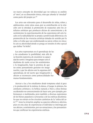 139
un nuevo concepto de diversidad que no reduzca su análisis
al “otro”, en su dimensión étnica, sino que aborde la “otredad”
como parte del propio yo.344
Las artes son relevantes para el desarrollo de niñas, niños y
adolescentes, entre otras cosas, por su contribución en la rela-
ción con la otredad, la promoción de respuestas ante los ar-
tefactos artísticos que producen efectos de conocimiento y de
sentimiento; la experimentación de las expresiones del arte lo-
cales en la radicalidad de su propia y positivizada diferencia y la
promoción de las vivencias artísticas dotadas de sentido por la
niña y el niño que van conformando su juicio crítico en víncu-
lo con su afectividad donde se ponga en tensión el ethos epocal
que define “lo bello”.
Las artes representan en el aprendizaje de las
y los estudiantes la posibilidad, más allá de
su función expresiva, de encontrar su capaci-
dad de sentir e imaginar para romper con el
dualismo de razón versus los sentimientos
y la imaginación, bajo la premisa de que
no existe pensamiento genuino sin imagi-
nación y que los afectos son la argamasa del
aprendizaje, de tal suerte que imaginación y
afectos se reconocen como potencialidades hu-
manas fundamentales.
Acercar a las y los estudiantes desde temprana edad al goce
y la producción de la música, la danza, el juego, la pintura, los
artefactos artísticos y la belleza natural, o bien a otras formas
occidentales no convencionales de hacer arte, por ejemplo, per-
formances o multimedia, pero también a diversas expresiones
de los bienes populares o artesanías y de las estéticas decolonia-
les que no entran en los circuitos canónicos de la “esfera del ar-
te”,345
tiene la virtud de ampliar su espectro reflexivo y afectivo,
pues en esta clase de experiencias el individuo se interroga por
sus afectos y sentimientos, por sus sensaciones y los pensamien-
tos que conllevan las experiencias estéticas.
Oaxaca
 