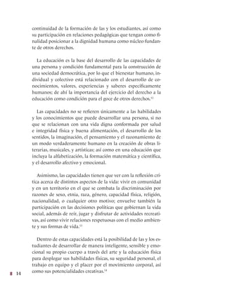 14
continuidad de la formación de las y los estudiantes, así como
su participación en relaciones pedagógicas que tengan como fi-
nalidad posicionar a la dignidad humana como núcleo fundan-
te de otros derechos.
La educación es la base del desarrollo de las capacidades de
una persona y condición fundamental para la construcción de
una sociedad democrática, por lo que el bienestar humano, in-
dividual y colectivo está relacionado con el desarrollo de co-
nocimientos, valores, experiencias y saberes específicamente
humanos; de ahí la importancia del ejercicio del derecho a la
educación como condición para el goce de otros derechos.12
Las capacidades no se refieren únicamente a las habilidades
y los conocimientos que puede desarrollar una persona, si no
que se relacionan con una vida digna conformada por salud
e integridad física y buena alimentación, el desarrollo de los
sentidos, la imaginación, el pensamiento y el razonamiento de
un modo verdaderamente humano en la creación de obras li-
terarias, musicales, y artísticas; así como en una educación que
incluya la alfabetización, la formación matemática y científica,
y el desarrollo afectivo y emocional.
Asimismo, las capacidades tienen que ver con la reflexión crí-
tica acerca de distintos aspectos de la vida: vivir en comunidad
y en un territorio en el que se combata la discriminación por
razones de sexo, etnia, raza, género, capacidad física, religión,
nacionalidad, o cualquier otro motivo; envuelve también la
participación en las decisiones políticas que gobiernan la vida
social, además de reír, jugar y disfrutar de actividades recreati-
vas, así como vivir relaciones respetuosas con el medio ambien-
te y sus formas de vida.13
Dentro de estas capacidades está la posibilidad de las y los es-
tudiantes de desarrollar de manera inteligente, sensible y emo-
cional su propio cuerpo a través del arte y la educación física
para desplegar sus habilidades físicas, su seguridad personal, el
trabajo en equipo y el placer por el movimiento corporal, así
como sus potencialidades creativas.14
 