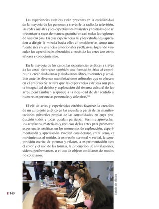 140
Las experiencias estéticas están presentes en la cotidianidad
de la mayoría de las personas a través de la radio, la televisión,
las redes sociales y los espectáculos musicales y teatrales que se
presentan -a veces de manera gratuita- en casi todas las regiones
de nuestro país. En esas experiencias las y los estudiantes apren-
den a dirigir la mirada hacia ellas al considerarlas como una
fuente rica en vivencias emocionales y reflexivas, logrando vin-
cular los aprendizajes obtenidos a través de las artes con otros
saberes y conocimientos.
En la mayoría de los casos, las experiencias estéticas a través
de las artes favorecen también una formación ética al contri-
buir a crear ciudadanas y ciudadanos libres, tolerantes y sensi-
bles ante las diversas manifestaciones culturales que se ofrecen
en el entorno. Se reitera que las experiencias estéticas son par-
te integral del deleite y exploración del sistema cultural de las
artes, pero también responde a la necesidad de dar sentido a
nuestras experiencias personales y colectivas.346
El eje de artes y experiencias estéticas favorece la creación
de un ambiente estético en las escuelas a partir de las manifes-
taciones culturales propias de las comunidades, en cuya pro-
ducción todos y todas puedan participar. Permite aprovechar
los artefactos, materiales y recursos de las artes para promover
experiencias estéticas en los momentos de exploración, experi-
mentación y apreciación. Pueden considerarse, entre otros, el
movimiento, el sonido, la expresión corporal y verbal, la com-
posición escrita de poemas y relatos, la experimentación con
el color y el uso de las formas, la producción de instalaciones,
videos, performances, o el uso de objetos cotidianos de modos
no cotidianos.
Estado
de
México
 
