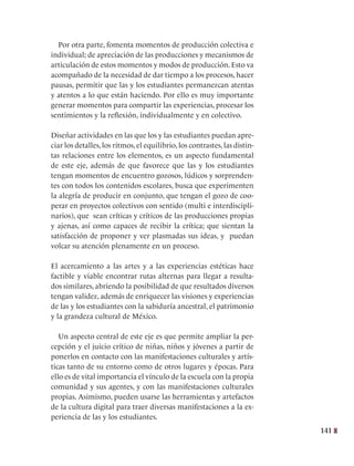 141
Por otra parte, fomenta momentos de producción colectiva e
individual; de apreciación de las producciones y mecanismos de
articulación de estos momentos y modos de producción. Esto va
acompañado de la necesidad de dar tiempo a los procesos, hacer
pausas, permitir que las y los estudiantes permanezcan atentas
y atentos a lo que están haciendo. Por ello es muy importante
generar momentos para compartir las experiencias, procesar los
sentimientos y la reflexión, individualmente y en colectivo.
Diseñar actividades en las que los y las estudiantes puedan apre-
ciar los detalles, los ritmos, el equilibrio, los contrastes, las distin-
tas relaciones entre los elementos, es un aspecto fundamental
de este eje, además de que favorece que las y los estudiantes
tengan momentos de encuentro gozosos, lúdicos y sorprenden-
tes con todos los contenidos escolares, busca que experimenten
la alegría de producir en conjunto, que tengan el gozo de coo-
perar en proyectos colectivos con sentido (multi e interdiscipli-
narios), que sean críticas y críticos de las producciones propias
y ajenas, así como capaces de recibir la crítica; que sientan la
satisfacción de proponer y ver plasmadas sus ideas, y puedan
volcar su atención plenamente en un proceso.
El acercamiento a las artes y a las experiencias estéticas hace
factible y viable encontrar rutas alternas para llegar a resulta-
dos similares, abriendo la posibilidad de que resultados diversos
tengan validez, además de enriquecer las visiones y experiencias
de las y los estudiantes con la sabiduría ancestral, el patrimonio
y la grandeza cultural de México.
Un aspecto central de este eje es que permite ampliar la per-
cepción y el juicio crítico de niñas, niños y jóvenes a partir de
ponerlos en contacto con las manifestaciones culturales y artís-
ticas tanto de su entorno como de otros lugares y épocas. Para
ello es de vital importancia el vínculo de la escuela con la propia
comunidad y sus agentes, y con las manifestaciones culturales
propias. Asimismo, pueden usarse las herramientas y artefactos
de la cultura digital para traer diversas manifestaciones a la ex-
periencia de las y los estudiantes.
 