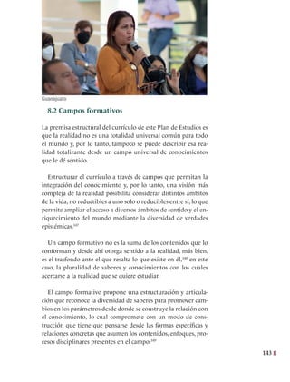 143
8.2 Campos formativos
La premisa estructural del currículo de este Plan de Estudios es
que la realidad no es una totalidad universal común para todo
el mundo y, por lo tanto, tampoco se puede describir esa rea-
lidad totalizante desde un campo universal de conocimientos
que le dé sentido.
Estructurar el currículo a través de campos que permitan la
integración del conocimiento y, por lo tanto, una visión más
compleja de la realidad posibilita considerar distintos ámbitos
de la vida, no reductibles a uno solo o reducibles entre sí, lo que
permite ampliar el acceso a diversos ámbitos de sentido y el en-
riquecimiento del mundo mediante la diversidad de verdades
epistémicas.347
Un campo formativo no es la suma de los contenidos que lo
conforman y desde ahí otorga sentido a la realidad, más bien,
es el trasfondo ante el que resalta lo que existe en él,348
en este
caso, la pluralidad de saberes y conocimientos con los cuales
acercarse a la realidad que se quiere estudiar.
El campo formativo propone una estructuración y articula-
ción que reconoce la diversidad de saberes para promover cam-
bios en los parámetros desde donde se construye la relación con
el conocimiento, lo cual compromete con un modo de cons-
trucción que tiene que pensarse desde las formas específicas y
relaciones concretas que asumen los contenidos, enfoques, pro-
cesos disciplinares presentes en el campo.349
   
Guanajuato
 