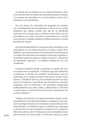 144
El sentido que se construya en un campo formativo se basa
en la relación entre los objetos de conocimiento que lo integren
y los sujetos que participan en su acercamiento a través de la
enseñanza y del aprendizaje.
De este modo, los contenidos del programa de estudios
son una disposición de conocimientos y saberes en un campo
formativo que cobran sentido más allá de su significado
particular en la relación que se establezca entre ellos y los ejes
articuladores, los cuales vinculan el conocimiento con hechos
concretos de la realidad mediante problematizaciones o temas
generales de estudio.
El punto fundamental de la conexión entre contenidos y ejes
articuladores en un campo formativo se realiza a partir de la
didáctica, que sitúa los puntos de articulación del conocimiento
y el saber con situaciones de enseñanza (en los que el profesor y
la profesora ponen en juego sus saberes docentes) y situaciones
de aprendizaje aplicadas a la realidad cotidiana de las y los
estudiantes.
Es desde la didáctica donde se construye el sentido del cam-
po porque ésta se ocupará de: 1. Propiciar que entre profesores
y profesoras se diseñen las múltiples articulaciones entre los
contenidos de un campo, así como entre éstos y los ejes articu-
ladores; 2. Establecer para las y los estudiantes las diversas situa-
ciones de enseñanza y aprendizaje que las maestras y maestros
propongan entre el contenido y sus estudiantes, propiciando
deliberadamente que niñas, niños y adolescentes se enfrenten
a nuevos saberes a través de distintas acciones relacionadas con
su vida cotidiana.350
Trabajar un currículo con campos formativos implica el des-
plazamiento de una educación basada en asignaturas -que pro-
picia una fragmentación de la enseñanza y el aprendizaje de los
conocimientos y la didáctica- hacia un modelo que contempla
la interacción en la que se generan, se discuten y se comparten
diferentes saberes entre los integrantes de la comunidad escolar
para fortalecer sus lazos desde un horizonte plural, así como
 