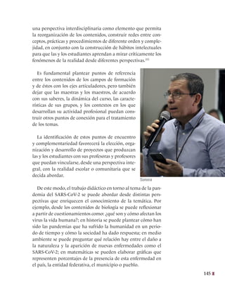 145
una perspectiva interdisciplinaria como elemento que permita
la reorganización de los contenidos, construir redes entre con-
ceptos, prácticas y procedimientos de diferente orden y comple-
jidad, en conjunto con la construcción de hábitos intelectuales
para que las y los estudiantes aprendan a mirar críticamente los
fenómenos de la realidad desde diferentes perspectivas.351
Es fundamental plantear puntos de referencia
entre los contenidos de los campos de formación
y de éstos con los ejes articuladores, pero también
dejar que las maestras y los maestros, de acuerdo
con sus saberes, la dinámica del curso, las caracte-
rísticas de sus grupos, y los contextos en los que
desarrollan su actividad profesional puedan cons-
truir otros puntos de conexión para el tratamiento
de los temas.
La identificación de estos puntos de encuentro
y complementariedad favorecerá la elección, orga-
nización y desarrollo de proyectos que produzcan
las y los estudiantes con sus profesoras y profesores
que puedan vincularse, desde una perspectiva inte-
gral, con la realidad escolar o comunitaria que se
decida abordar.
De este modo, el trabajo didáctico en torno al tema de la pan-
demia del SARS-CoV-2 se puede abordar desde distintas pers-
pectivas que enriquecen el conocimiento de la temática. Por
ejemplo, desde los contenidos de biología se puede reflexionar
a partir de cuestionamientos como: ¿qué son y cómo afectan los
virus la vida humana?; en historia se puede plantear cómo han
sido las pandemias que ha sufrido la humanidad en un perio-
do de tiempo y cómo la sociedad ha dado respuesta; en medio
ambiente se puede preguntar qué relación hay entre el daño a
la naturaleza y la aparición de nuevas enfermedades como el
SARS-CoV-2; en matemáticas se pueden elaborar gráficas que
representen porcentajes de la presencia de esta enfermedad en
el país, la entidad federativa, el municipio o pueblo.
Sonora
 