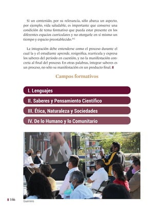 146
Si un contenido, por su relevancia, sólo abarca un aspecto,
por ejemplo, vida saludable, es importante que conserve una
condición de tema formativo que pueda estar presente en los
diferentes espacios curriculares y no otorgarle en sí mismo un
tiempo y espacio preestablecido.352
La integración debe entenderse como el proceso durante el
cual la y el estudiante aprende, resignifica, rearticula y expresa
los saberes del periodo en cuestión, y no la manifestación con-
creta al final del proceso. En otras palabras, integrar saberes es
un proceso, no sólo su manifestación en un producto final.   
Campos formativos
I. Lenguajes
II. Saberes y Pensamiento Científico
III. Ética, Naturaleza y Sociedades
IV. De lo Humano y lo Comunitario
Guerrero
 