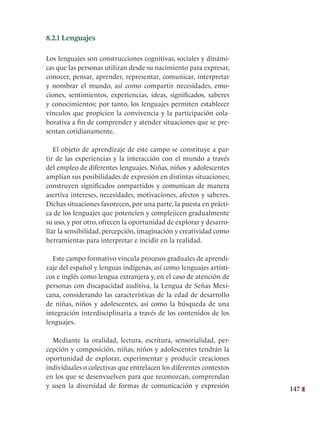 147
8.2.1 Lenguajes
Los lenguajes son construcciones cognitivas, sociales y dinámi-
cas que las personas utilizan desde su nacimiento para expresar,
conocer, pensar, aprender, representar, comunicar, interpretar
y nombrar el mundo, así como compartir necesidades, emo-
ciones, sentimientos, experiencias, ideas, significados, saberes
y conocimientos; por tanto, los lenguajes permiten establecer
vínculos que propicien la convivencia y la participación cola-
borativa a fin de comprender y atender situaciones que se pre-
sentan cotidianamente.
El objeto de aprendizaje de este campo se constituye a par-
tir de las experiencias y la interacción con el mundo a través
del empleo de diferentes lenguajes. Niñas, niños y adolescentes
amplían sus posibilidades de expresión en distintas situaciones;
construyen significados compartidos y comunican de manera
asertiva intereses, necesidades, motivaciones, afectos y saberes.
Dichas situaciones favorecen, por una parte, la puesta en prácti-
ca de los lenguajes que potencien y complejicen gradualmente
su uso, y por otro, ofrecen la oportunidad de explorar y desarro-
llar la sensibilidad, percepción, imaginación y creatividad como
herramientas para interpretar e incidir en la realidad.
Este campo formativo vincula procesos graduales de aprendi-
zaje del español y lenguas indígenas, así como lenguajes artísti-
cos e inglés como lengua extranjera y, en el caso de atención de
personas con discapacidad auditiva, la Lengua de Señas Mexi-
cana, considerando las características de la edad de desarrollo
de niñas, niños y adolescentes, así como la búsqueda de una
integración interdisciplinaria a través de los contenidos de los
lenguajes.
Mediante la oralidad, lectura, escritura, sensorialidad, per-
cepción y composición, niñas, niños y adolescentes tendrán la
oportunidad de explorar, experimentar y producir creaciones
individuales o colectivas que entrelacen los diferentes contextos
en los que se desenvuelven para que reconozcan, comprendan
y usen la diversidad de formas de comunicación y expresión
 