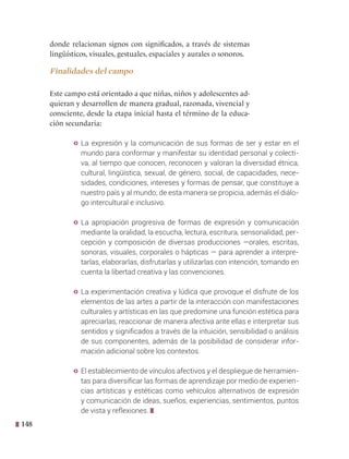 148
donde relacionan signos con significados, a través de sistemas
lingüísticos, visuales, gestuales, espaciales y aurales o sonoros.
Finalidades del campo
Este campo está orientado a que niñas, niños y adolescentes ad-
quieran y desarrollen de manera gradual, razonada, vivencial y
consciente, desde la etapa inicial hasta el término de la educa-
ción secundaria:
y La expresión y la comunicación de sus formas de ser y estar en el
mundo para conformar y manifestar su identidad personal y colecti-
va, al tiempo que conocen, reconocen y valoran la diversidad étnica,
cultural, lingüística, sexual, de género, social, de capacidades, nece-
sidades, condiciones, intereses y formas de pensar, que constituye a
nuestro país y al mundo; de esta manera se propicia, además el diálo-
go intercultural e inclusivo.
y La apropiación progresiva de formas de expresión y comunicación
mediante la oralidad, la escucha, lectura, escritura, sensorialidad, per-
cepción y composición de diversas producciones —orales, escritas,
sonoras, visuales, corporales o hápticas — para aprender a interpre-
tarlas, elaborarlas, disfrutarlas y utilizarlas con intención, tomando en
cuenta la libertad creativa y las convenciones.
y La experimentación creativa y lúdica que provoque el disfrute de los
elementos de las artes a partir de la interacción con manifestaciones
culturales y artísticas en las que predomine una función estética para
apreciarlas, reaccionar de manera afectiva ante ellas e interpretar sus
sentidos y significados a través de la intuición, sensibilidad o análisis
de sus componentes, además de la posibilidad de considerar infor-
mación adicional sobre los contextos.
y El establecimiento de vínculos afectivos y el despliegue de herramien-
tas para diversificar las formas de aprendizaje por medio de experien-
cias artísticas y estéticas como vehículos alternativos de expresión
y comunicación de ideas, sueños, experiencias, sentimientos, puntos
de vista y reflexiones.
 