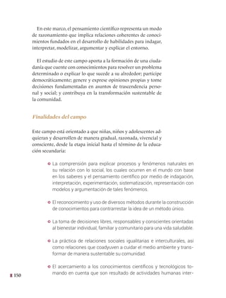 150
En este marco, el pensamiento científico representa un modo
de razonamiento que implica relaciones coherentes de conoci-
mientos fundados en el desarrollo de habilidades para indagar,
interpretar, modelizar, argumentar y explicar el entorno.
El estudio de este campo aporta a la formación de una ciuda-
danía que cuente con conocimientos para resolver un problema
determinado o explicar lo que sucede a su alrededor; participe
democráticamente; genere y exprese opiniones propias y tome
decisiones fundamentadas en asuntos de trascendencia perso-
nal y social; y contribuya en la transformación sustentable de
la comunidad.
Finalidades del campo
Este campo está orientado a que niñas, niños y adolescentes ad-
quieran y desarrollen de manera gradual, razonada, vivencial y
consciente, desde la etapa inicial hasta el término de la educa-
ción secundaria:
y La comprensión para explicar procesos y fenómenos naturales en
su relación con lo social, los cuales ocurren en el mundo con base
en los saberes y el pensamiento científico por medio de indagación,
interpretación, experimentación, sistematización, representación con
modelos y argumentación de tales fenómenos.
y El reconocimiento y uso de diversos métodos durante la construcción
de conocimientos para contrarrestar la idea de un método único.
y La toma de decisiones libres, responsables y conscientes orientadas
al bienestar individual, familiar y comunitario para una vida saludable.
y La práctica de relaciones sociales igualitarias e interculturales, así
como relaciones que coadyuven a cuidar el medio ambiente y trans-
formar de manera sustentable su comunidad.
y El acercamiento a los conocimientos científicos y tecnológicos to-
mando en cuenta que son resultado de actividades humanas inter-
 