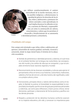 152
que definen constitucionalmente el carácter
intercultural de la nación mexicana, esto es
los pueblos indígenas y afromexicanos; la
igualdad de género; los derechos de las ni-
ñas, niños y adolescentes y promueve los
valores asociados a estos aprendizajes, lo
cual implica favorecer la reflexión en tor-
no a nociones de libertad y responsabili-
dad, así como la construcción de saberes,
conocimientos y valores que les permitan el
desarrollo y fortalecimiento de su autonomía
e identidad personal y comunitaria.
Finalidades del campo
Este campo está orientado a que niñas, niños y adolescentes ad-
quieran y desarrollen de manera gradual, razonada, vivencial y
consciente, desde la etapa inicial hasta el término de la educa-
ción secundaria:
y Sentido de pertenencia e identidad personal y colectiva, el cual inicia
en el contexto familiar con la lengua, las costumbres, las concepcio-
nes del mundo y los estilos de vida que se comparten, y que se am-
plían al entorno local, nacional, regional y mundial.
y Reconocimiento de las diversas sociedades y culturas para ejercer el
pensamiento crítico en torno a sus historias, costumbres, tradiciones,
saberes y formas de convivir, y de esta manera, dar significado y valor
a su propia cultura y otras.
y Convicciones, principios éticos y valores democráticos como el res-
peto, la libertad, la justicia, la honestidad, la responsabilidad, la reci-
procidad y la empatía, que les sirvan de guía para prácticas personales
y colectivas, así como para reflexionar y hacer juicios críticos, tomar
decisiones, participar y relacionarse de forma positiva y pacífica con
las demás personas.
y Respeto y protección de los derechos humanos conforme avancen
en su trayecto educativo y de vida, y conozcan su importancia para
Sinaloa
 