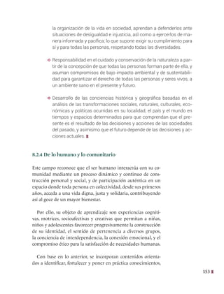 153
la organización de la vida en sociedad, aprendan a defenderlos ante
situaciones de desigualdad e injusticia, así́ como a ejercerlos de ma-
nera informada y pacífica; lo que supone exigir su cumplimiento para
sí y para todas las personas, respetando todas las diversidades.
y Responsabilidad en el cuidado y conservación de la naturaleza a par-
tir de la concepción de que todas las personas forman parte de ella, y
asuman compromisos de bajo impacto ambiental y de sustentabili-
dad para garantizar el derecho de todas las personas y seres vivos, a
un ambiente sano en el presente y futuro.
y Desarrollo de las conciencias histórica y geográfica basadas en el
análisis de las transformaciones sociales, naturales, culturales, eco-
nómicas y políticas ocurridas en su localidad, el país y el mundo en
tiempos y espacios determinados para que comprendan que el pre-
sente es el resultado de las decisiones y acciones de las sociedades
del pasado, y asimismo que el futuro depende de las decisiones y ac-
ciones actuales.
8.2.4 De lo humano y lo comunitario
Este campo reconoce que el ser humano interactúa con su co-
munidad mediante un proceso dinámico y continuo de cons-
trucción personal y social, y de participación auténtica en un
espacio donde toda persona en colectividad, desde sus primeros
años, acceda a una vida digna, justa y solidaria, contribuyendo
así al goce de un mayor bienestar.
Por ello, su objeto de aprendizaje son experiencias cogniti-
vas, motrices, socioafectivas y creativas que permitan a niñas,
niños y adolescentes favorecer progresivamente la construcción
de su identidad, el sentido de pertenencia a diversos grupos,
la conciencia de interdependencia, la conexión emocional, y el
compromiso ético para la satisfacción de necesidades humanas.
Con base en lo anterior, se incorporan contenidos orienta-
dos a identificar, fortalecer y poner en práctica conocimientos,
 