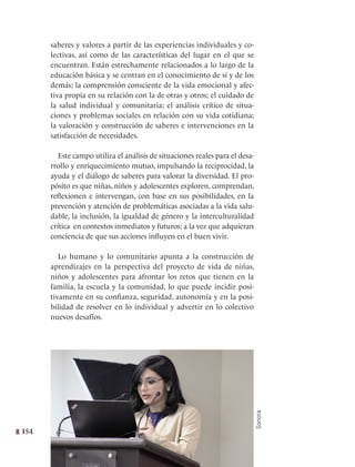 154
saberes y valores a partir de las experiencias individuales y co-
lectivas, así como de las características del lugar en el que se
encuentran. Están estrechamente relacionados a lo largo de la
educación básica y se centran en el conocimiento de sí y de los
demás; la comprensión consciente de la vida emocional y afec-
tiva propia en su relación con la de otras y otros; el cuidado de
la salud individual y comunitaria; el análisis crítico de situa-
ciones y problemas sociales en relación con su vida cotidiana;
la valoración y construcción de saberes e intervenciones en la
satisfacción de necesidades.
Este campo utiliza el análisis de situaciones reales para el desa-
rrollo y enriquecimiento mutuo, impulsando la reciprocidad, la
ayuda y el diálogo de saberes para valorar la diversidad. El pro-
pósito es que niñas, niños y adolescentes exploren, comprendan,
reflexionen e intervengan, con base en sus posibilidades, en la
prevención y atención de problemáticas asociadas a la vida salu-
dable, la inclusión, la igualdad de género y la interculturalidad
crítica en contextos inmediatos y futuros; a la vez que adquieran
conciencia de que sus acciones influyen en el buen vivir.
Lo humano y lo comunitario apunta a la construcción de
aprendizajes en la perspectiva del proyecto de vida de niñas,
niños y adolescentes para afrontar los retos que tienen en la
familia, la escuela y la comunidad, lo que puede incidir posi-
tivamente en su confianza, seguridad, autonomía y en la posi-
bilidad de resolver en lo individual y advertir en lo colectivo
nuevos desafíos.
Sonora
 