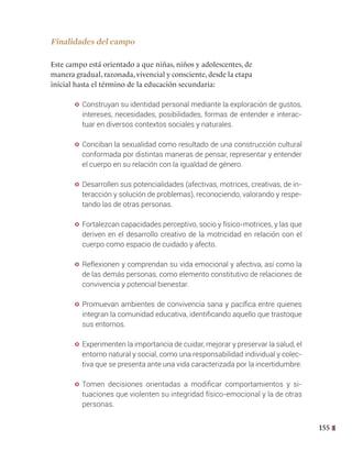 155
Finalidades del campo
Este campo está orientado a que niñas, niños y adolescentes, de
manera gradual, razonada, vivencial y consciente, desde la etapa
inicial hasta el término de la educación secundaria:
y Construyan su identidad personal mediante la exploración de gustos,
intereses, necesidades, posibilidades, formas de entender e interac-
tuar en diversos contextos sociales y naturales.
y Conciban la sexualidad como resultado de una construcción cultural
conformada por distintas maneras de pensar, representar y entender
el cuerpo en su relación con la igualdad de género.
y Desarrollen sus potencialidades (afectivas, motrices, creativas, de in-
teracción y solución de problemas), reconociendo, valorando y respe-
tando las de otras personas.
y Fortalezcan capacidades perceptivo, socio y físico-motrices, y las que
deriven en el desarrollo creativo de la motricidad en relación con el
cuerpo como espacio de cuidado y afecto.
y Reflexionen y comprendan su vida emocional y afectiva, así como la
de las demás personas, como elemento constitutivo de relaciones de
convivencia y potencial bienestar.
y Promuevan ambientes de convivencia sana y pacífica entre quienes
integran la comunidad educativa, identificando aquello que trastoque
sus entornos.
y Experimenten la importancia de cuidar, mejorar y preservar la salud, el
entorno natural y social, como una responsabilidad individual y colec-
tiva que se presenta ante una vida caracterizada por la incertidumbre.
y Tomen decisiones orientadas a modificar comportamientos y si-
tuaciones que violenten su integridad físico-emocional y la de otras
personas.
 