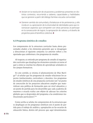 156
y Actúen en la resolución de situaciones y problemas presentes en dis-
tintos contextos, recurriendo a saberes, capacidades y habilidades
que se generan a partir del diálogo familias-escuela-comunidad.
y Generen sentido de comunidad y fortalezcan el de pertenencia, y ello
incida en su apreciación de la diversidad de identidades para que re-
conozcan aspectos que comparten con otras personas al participar
en la consecución de logros, la apropiación de valores y el diseño de
proyectos para el beneficio colectivo.
8.3 Programa sintético de estudios
Los componentes de la estructura curricular hasta ahora pre-
sentados aluden a los elementos generales que se desagregan
y direccionan el siguiente conjunto. Lo anterior refiere a los
apartados que conforman a los programas de estudio.
Al respecto, se entiende por programa de estudio al organiza-
dor curricular que despliega los elementos centrales en torno al
qué y cómo se enseñan los objetos de aprendizaje señalados en
los campos formativos.
En este sentido, se retoma el planteamiento de Díaz Barri-
ga353
al señalar que los programas de estudio relacionan los as-
pectos institucionales, curriculares y docentes. Los programas
de estudio sintéticos de esta propuesta curricular son“un punto
de concreción de los proyectos educativos amplios que mate-
rializan una política de formación para un nivel educativo, y
un punto de partida para los desarrollos que cada academia de
maestros o escuela realice con objeto de adecuar los criterios
globales que se desprenden del programa a las condiciones ins-
titucionales particulares”.354
Como arriba se señala, los componentes de la estructura que
se despliegan en los programas sintéticos son el punto de par-
tida para el trabajo de análisis y apropiación en las escuelas de
educación básica, dentro del proceso que aquí denominamos
 