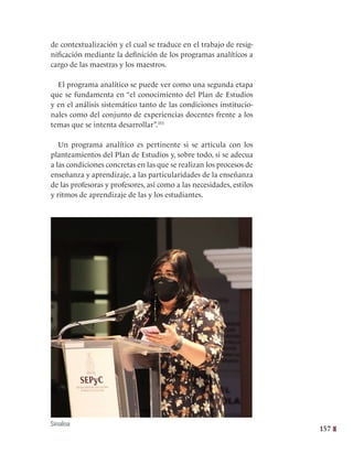 157
de contextualización y el cual se traduce en el trabajo de resig-
nificación mediante la definición de los programas analíticos a
cargo de las maestras y los maestros.
El programa analítico se puede ver como una segunda etapa
que se fundamenta en “el conocimiento del Plan de Estudios
y en el análisis sistemático tanto de las condiciones institucio-
nales como del conjunto de experiencias docentes frente a los
temas que se intenta desarrollar”.355
Un programa analítico es pertinente si se articula con los
planteamientos del Plan de Estudios y, sobre todo, si se adecua
a las condiciones concretas en las que se realizan los procesos de
enseñanza y aprendizaje, a las particularidades de la enseñanza
de las profesoras y profesores, así como a las necesidades, estilos
y ritmos de aprendizaje de las y los estudiantes.
Sinaloa
 