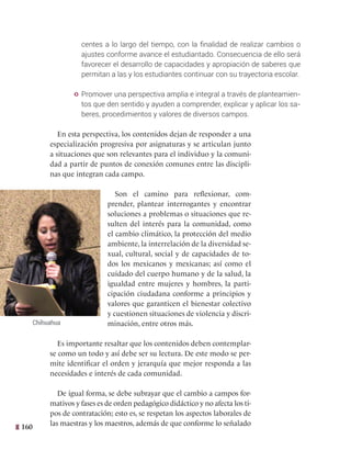 160
centes a lo largo del tiempo, con la finalidad de realizar cambios o
ajustes conforme avance el estudiantado. Consecuencia de ello será
favorecer el desarrollo de capacidades y apropiación de saberes que
permitan a las y los estudiantes continuar con su trayectoria escolar.
y Promover una perspectiva amplia e integral a través de planteamien-
tos que den sentido y ayuden a comprender, explicar y aplicar los sa-
beres, procedimientos y valores de diversos campos.
En esta perspectiva, los contenidos dejan de responder a una
especialización progresiva por asignaturas y se articulan junto
a situaciones que son relevantes para el individuo y la comuni-
dad a partir de puntos de conexión comunes entre las discipli-
nas que integran cada campo.
Son el camino para reflexionar, com-
prender, plantear interrogantes y encontrar
soluciones a problemas o situaciones que re-
sulten del interés para la comunidad, como
el cambio climático, la protección del medio
ambiente, la interrelación de la diversidad se-
xual, cultural, social y de capacidades de to-
dos los mexicanos y mexicanas; así como el
cuidado del cuerpo humano y de la salud, la
igualdad entre mujeres y hombres, la parti-
cipación ciudadana conforme a principios y
valores que garanticen el bienestar colectivo
y cuestionen situaciones de violencia y discri-
minación, entre otros más.
Es importante resaltar que los contenidos deben contemplar-
se como un todo y así debe ser su lectura. De este modo se per-
mite identificar el orden y jerarquía que mejor responda a las
necesidades e interés de cada comunidad.
De igual forma, se debe subrayar que el cambio a campos for-
mativos y fases es de orden pedagógico didáctico y no afecta los ti-
pos de contratación; esto es, se respetan los aspectos laborales de
las maestras y los maestros, además de que conforme lo señalado
Chihuahua
 