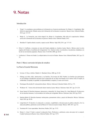 164
1
9. Notas
Introducción
1. Terigi F. La enseñanza como problema en la formación en el ejercicio profesional. En: Birgin A. Compiladora. Más
allá de la capacitación. Debates acerca de la formación de los docentes en ejercicio. Buenos Aires: Editorial Paidós;
2012, pp. 113-119.
2. Birgin A. La formación ¿una varita mágica? En: Birgin A. Compiladora. Más allá de la capacitación. Debates
acerca de la formación de los docentes en ejercicio. Buenos Aires: Editorial Paidós; 2012.
3. Bourdieu P. Capital cultural, escuela y espacio social. México: Siglo XXI; 2011, pp. 117-118.
4. Oliver L. Conflictos y tensiones en torno del Estado ampliado en América Latina: Brasil y México entre la crisis
orgánica del Estado y el problema de la hegemonía”, En: América Latina. Los derechos y las prácticas ciudadanas a la
luz de los movimientos populares. Buenos Aires: CLACSO; 2009, pp. 64-65.
5. Lewkowicz I. Pensar sin Estado. La subjetividad en la era de la fluidez. Buenos Aires: Editorial Paidós; 2012, pp. 32-
33.
Parte I. Marco curricular del plan de estudios
La Nueva Escuela Mexicana
6. Lévinas. E. Ética e infinito. Madrid: A. Machado Libros; 2000. pp. 81-82.
7. Diálogo con niñas, niños, adolescentes y sus familias. 26 de marzo de 2022. Puebla. Las familias que participaron
en este Diálogo consideraron necesario que la educación de sus hijos esté basada en los valores como el respeto, la
solidaridad, la equidad, la igualdad, la responsabilidad, la empatía y la sana convivencia.
8. Domínguez-Ruvalcaba H. Latinoamérica Queer. México: Ediciones Culturales Paidós; 2019. p. 173.
9. Wolkmer AC. Teoría crítica del derecho desde América Latina. México: Ediciones Akal; 2017, pp. 211-214.
10. Sousa Santos B. Derechos humanos, democracia y desarrollo, En: Sousa Santos B. y Sena Martins B. El pluriverso
de los derechos humanos. La diversidad en las luchas por la dignidad. México: Ediciones Akal; 2019, pp. 50-55.
11. Sánchez-Rubio D. Derechos humanos instituyentes, pensamiento crítico y praxis de liberación. México: Ediciones
Akal; 2018. pp. 49-50.
12. Latapí-Sarre P. El derecho a la educación: su alcance, exigibilidad y relevancia para la política educativa. En: La
educación pública: patrimonio social de México II. Temas de nuestro tiempo. México: SEP; 2011. pp. 5-6.
13. Nussbaum M. Crear capacidades. Barcelona: Paidós; 2012. pp. 37-53.
14. Brener A. Arias P. Sentir y pensar la educación física. Profesoras y profesores como arte-sanos de lo corporal.
Ciudad Autónoma de Buenos Aires: Editorial Paidós; 2017, pp. 19-75.
9. Notas
 