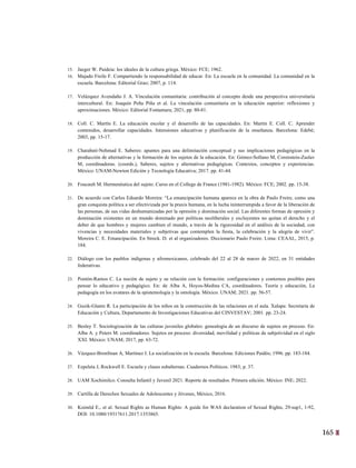 165
2
15. Jaeger W. Paideia: los ideales de la cultura griega. México: FCE; 1962.
16. Majado Freile F. Compartiendo la responsabilidad de educar. En: La escuela en la comunidad. La comunidad en la
escuela. Barcelona: Editorial Grao; 2007, p. 114.
17. Velázquez Avendaño J. A. Vinculación comunitaria: contribución al concepto desde una perspectiva universitaria
intercultural. En: Joaquín Peña Piña et al. La vinculación comunitaria en la educación superior: reflexiones y
aproximaciones. México: Editorial Fontamara; 2021, pp. 80-81.
18. Coll. C. Martín E. La educación escolar y el desarrollo de las capacidades. En: Martín E. Coll. C. Aprender
contenidos, desarrollar capacidades. Intensiones educativas y planificación de la enseñanza. Barcelona: Edebé;
2003, pp. 15-17.
19. Charabati-Nehmad E. Saberes: apuntes para una delimitación conceptual y sus implicaciones pedagógicas en la
producción de alternativas y la formación de los sujetos de la educación. En: Gómez-Sollano M, Corenstein-Zaslav
M, coordinadoras. (coords.), Saberes, sujetos y alternativas pedagógicas. Contextos, conceptos y experiencias.
México: UNAM-Newton Edición y Tecnología Educativa; 2017. pp. 41-44.
20. Foucault M. Hermenéutica del sujeto. Curso en el College de France (1981-1982). México: FCE; 2002. pp. 15-38.
21. De acuerdo con Carlos Eduardo Moreira: “La emancipación humana aparece en la obra de Paulo Freire, como una
gran conquista política a ser efectivizada por la praxis humana, en la lucha ininterrumpida a favor de la liberación de
las personas, de sus vidas deshumanizadas por la opresión y dominación social. Las diferentes formas de opresión y
dominación existentes en un mundo dominado por políticas neoliberales y excluyentes no quitan el derecho y el
deber de que hombres y mujeres cambien el mundo, a través de la rigurosidad en el análisis de la sociedad, con
vivencias y necesidades materiales y subjetivas que contemplen la ﬁesta, la celebración y la alegría de vivir”.
Moreira C. E. Emancipación. En Streck. D. et al organizadores. Diccionario Paulo Freire. Lima: CEAAL, 2015, p.
184.
22. Diálogo con los pueblos indígenas y afromexicanos, celebrado del 22 al 28 de marzo de 2022, en 31 entidades
federativas.
23. Pontón-Ramos C. La noción de sujeto y su relación con la formación: configuraciones y contornos posibles para
pensar lo educativo y pedagógico. En: de Alba A, Hoyos-Medina CA, coordinadores. Teoría y educación, La
pedagogía en los avatares de la epistemología y la ontología. México: UNAM; 2021. pp. 56-57.
24. Guzik-Glantz R. La participación de los niños en la construcción de las relaciones en el aula. Xalapa: Secretaría de
Educación y Cultura, Departamento de Investigaciones Educativas del CINVESTAV; 2001. pp. 23-24.
25. Besley T. Sociologización de las culturas juveniles globales: genealogía de un discurso de sujetos en proceso. En:
Alba A. y Peters M. coordinadores. Sujetos en proceso: diversidad, movilidad y políticas de subjetividad en el siglo
XXI. México: UNAM; 2017, pp. 63-72.
26. Vázquez-Bronfman A, Martínez I. La socialización en la escuela. Barcelona: Ediciones Paidós; 1996. pp. 183-184.
27. Ezpeleta J, Rockwell E. Escuela y clases subalternas. Cuadernos Políticos. 1983; p. 37.
28. UAM Xochimilco. Consulta Infantil y Juvenil 2021. Reporte de resultados. Primera edición. México: INE; 2022.
29. Cartilla de Derechos Sexuales de Adolescentes y Jóvenes, México, 2016.
30. Ksimöd E., et al. Sexual Rights as Human Rights: A guide for WAS declaration of Sexual Rights, 29:sup1, 1-92,
DOI: 10.1080/19317611.2017.1353865.
 