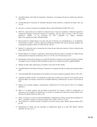 167
4
47. Autoridad educativa del Estado de Guanajuato. Comentarios a la propuesta del plan de estudios para educación
básica 2022.
48. Zavaleta-Mercado R. Horizontes de visibilidad. Barcelona: Sylone Editorial y Traficantes de Sueños; 2021. pp.
319-335.
49. Giroux H. La escuela y la lucha por la ciudadanía. México: Siglo XXI Editores-UNAM; 1993. p. 62.
50. Meirieu P. ¿Qué escuela para el mañana? La educación ante el riesgo de la pandemia. Conferencia magistral de
inauguración: Repensar la educación después de la pandemia: ¿qué retos para la escuela y todos los actores
educativos? COMIE. 16 de noviembre de 2021. Disponible en: Página electrónica:
https://www.youtube.com/watch?v=BX8uVLnoGKI.
51. Ríos-Everardo M. Calidad educativa con buen trato para el bienestar. En: Oswald-Spring et. al, coordinadores.
Transformando el mundo y a México. Objetivos de Desarrollo Sostenible 2030. Justicia, bienestar, igualdad y paz
con perspectiva de género. México: UNAM; 2020. pp. 148-150.
52. Bahajin S. La educación como un instrumento de la cultura de paz. Innovación educativa, Cultura y educación para
la paz. 2018; 18(78): 97-98.
53. Ramírez-Iñiguez AA. Inclusión y migraciones: intervenciones educativas desde la sociedad civil. Magis, Revista
Internacional de Investigación en Educación. 2022; 15: 1-24. Doi: 10.11144/Javeriana.m15.imi
54. Díaz-Barriga A. Reinventar la docencia en el siglo XXI. Desafíos en tiempos de crisis [video de internet]. YouTube.
Consultado el 26 de noviembre de 2020. Disponible en: https://www.youtube.com/watch?v=nqjQEvW6QHM>.
55. Diálogo con niñas, niños, adolescentes y sus familias. 26 de marzo de 2022. Puebla.
56. Autoridad educativa del Estado de Durango. Comentarios a la propuesta del plan de estudios para educación básica
2022.
57. Torres-Hernández RM. Involucramiento de las familias en la escuela en tiempos de pandemia. México: UPN; 2021.
58. Asambleas de análisis del plan y los programas de estudio para el diseño de los Libros de Texto Gratuitos para la
Educación Básica con maestras y maestros de 32 entidades federativas, celebradas del 31 de enero al 25 de marzo de
2022.
59. Diálogo con los pueblos indígenas y afromexicanos, celebrado del 22 al 28 de marzo de 2022, en 31 entidades
federativas.
60. Diker G. Y el debate continúa. ¿Por qué hablar de transmisión? En: Frigerio G, Diker G, coordinadoras. La
transmisión en las sociedades, las instituciones y los sujetos. Un concepto de la educación en acción. Buenos Aires:
Ediciones Novedades Educativas; 2004. p. 224.
61. Moll L, Greenberg J. Creación de zonas de posibilidades: combinación de contextos sociales para la enseñanza. En:
Moll L, compilador. Vygotsky y la educación. Buenos Aires: AIQUE; 1993. pp. 371-402.
62. Torres-Santomé J. La justicia curricular. El caballo de Troya de la cultura escolar. Madrid: Ediciones Morata; 2012.
pp. 286.
63. Morduchowicz R. Mucho más que tecnología. La alfabetización digital en el siglo XXI, México: Editorial
Santillana; 2017, pp. 22 y 23.
 