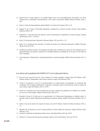 168 5
64. López-Gil M. El sujeto digital en la sociedad líquida: hacia una reconceptualización ético-política. En: Rosa
Vázquez Recio, coordinadora. Reconocimiento y bien común en educación. Madrid: Ediciones Morata; 2018, p.
109.
65. Prada A. Crítica del hipercapitalismo digital, Madrid: Los Libros de la Catarata; 2019, p. 38.
66. Boggino N, de la Vega E. Diversidad, aprendizaje e integración en contextos escolares. Rosario: Homo Sapiens
Ediciones; 2006. p. 90.
67. Engeström Y. Non scolae sed vitae discimus: toward overcoming the encapsulation of school Learning. Learning
and Instruction. 1991; 1: 243-259.
68. Kirk G. El currículum básico. Barcelona: Ediciones Paidós; 1997, pp. 40-41 y 115.
69. Beane JA. La integración del currículum. El diseño del núcleo de la educación democrática. Madrid: Ediciones
Morata; 2010. pp. 24-30.
70. Asambleas de análisis del plan y los programas de estudio para el diseño de los Libros de Texto Gratuitos para la
Educación Básica con maestras y maestros de 32 entidades federativas, celebradas del 31 de enero al 25 de marzo de
2022. Chihuahua.
71. Torres-Santomé J. Globalización e interdisciplinariedad: el currículo integrado. Madrid: Ediciones Morata; 2012. p.
123.
Los efectos de la pandemia del SARS-CoV-2 en la educación básica
72. Para este tema véase Di Cesare D. ¿Virus soberano? La Asfixia capitalista. España: Siglo XXI Editores; 2020,
también Alemán J. Pandemónium. Notas sobre el desastre. España: Ned Ediciones; 2020.
73. Toledo V. Eco-política y Covid 19: la salud del planeta y la salud humana son inseparables. En Ackerman JM,
coordinador. Pos-Covid/pos-neoliberalismo. Propuestas y alternativas para la transformación social en tiempos de
crisis. México: Siglo XXI Editores; 2021. p. 95-96.
74. Forster R. La naturaleza no es sino el nombre para el exceso: aprender de la pandemia. En: Filigrana et al. Desafío.
El virus no es el único peligro. Madrid: Ediciones Akal; 2020. p. 86.
75. Deutsche R, Ryan G. El bello arte de la gentrificación. En: Observatorio Metropolitano de Madrid, editor. El
mercado contra la ciudad. Globalización, gentrificación y políticas urbanas. Madrid: Traficantes de Sueños; 2015. p.
30.
76. Bartra A. Exceso de muerte. De la peste de Atenas a la covid-19. México: Fondo de Cultura Económica; 2022. p.
12.
77. Monedero JC. El paciente cero eras tú. Pasajes políticos en tristes tiempos de coronavirus. España: Ediciones Akal;
2020. pp. 57-58.
78. Srnicek N. Capitalismo de plataformas. Buenos Aires: Caja Negra Editora; 2018. pp. 44-50.
79. Morozov E. La locura del solucionismo tecnológico. Buenos Aires: Katz Editores; 2015. pp. 109-110.
 