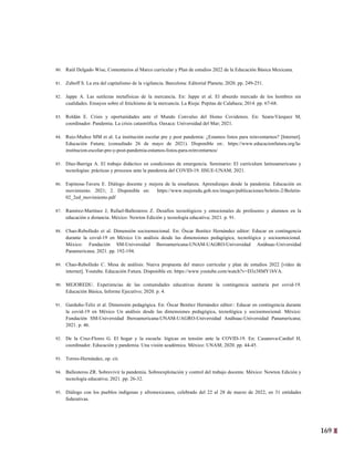 169
6
80. Raúl Delgado Wise, Comentarios al Marco curricular y Plan de estudios 2022 de la Educación Básica Mexicana.
81. Zuboff S. La era del capitalismo de la vigilancia. Barcelona: Editorial Planeta; 2020. pp. 249-251.
82. Jappe A. Las sutilezas metafísicas de la mercancía. En: Jappe et al. El absurdo mercado de los hombres sin
cualidades. Ensayos sobre el fetichismo de la mercancía. La Rioja: Pepitas de Calabaza; 2014. pp. 67-68.
83. Roldán E. Crisis y oportunidades ante el Mundo Convulso del Homo Covidensis. En: Seara-Vázquez M,
coordinador. Pandemia. La crisis catastrófica. Oaxaca: Universidad del Mar; 2021.
84. Ruiz-Muñoz MM et al. La institución escolar pre y post pandemia: ¿Estamos listos para reinventarnos? [Internet].
Educación Futura; (consultado 26 de mayo de 2021). Disponible en:. https://www.educacionfutura.org/la-
institucion-escolar-pre-y-post-pandemia-estamos-listos-para-reinventarnos/
85. Díaz-Barriga A. El trabajo didáctico en condiciones de emergencia. Seminario: El curriculum latinoamericano y
tecnologías: prácticas y procesos ante la pandemia del COVID-19. IISUE-UNAM; 2021.
86. Espinosa-Tavera E. Diálogo docente y mejora de la enseñanza. Aprendizajes desde la pandemia. Educación en
movimiento. 2021; 2. Disponible en: https://www.mejoredu.gob.mx/images/publicaciones/boletin-2/Boletin-
02_2ed_movimiento.pdf
87. Ramírez-Martínez J, Rafael-Ballesteros Z. Desafíos tecnológicos y emocionales de profesores y alumnos en la
educación a distancia. México: Newton Edición y tecnología educativa; 2021. p. 91.
88. Chao-Rebolledo et al. Dimensión socioemocional. En: Óscar Benítez Hernández editor: Educar en contingencia
durante la covid-19 en México Un análisis desde las dimensiones pedagógica, tecnológica y socioemocional.
México: Fundación SM-Universidad Iberoamericana-UNAM-UAGRO-Universidad Anáhuac-Universidad
Panamericana; 2021. pp. 192-194.
89. Chao-Rebolledo C. Mesa de análisis: Nueva propuesta del marco curricular y plan de estudios 2022 [video de
internet]. Youtube. Educación Futura. Disponible en: https://www.youtube.com/watch?v=D3z38MY1bVA.
90. MEJOREDU. Experiencias de las comunidades educativas durante la contingencia sanitaria por covid-19.
Educación Básica, Informe Ejecutivo; 2020. p. 4.
91. Garduño-Teliz et al. Dimensión pedagógica. En: Óscar Benítez Hernández editor:: Educar en contingencia durante
la covid-19 en México Un análisis desde las dimensiones pedagógica, tecnológica y socioemocional. México:
Fundación SM-Universidad Iberoamericana-UNAM-UAGRO-Universidad Anáhuac-Universidad Panamericana;
2021. p. 46.
92. De la Cruz-Flores G. El hogar y la escuela: lógicas en tensión ante la COVID-19. En: Casanova-Cardiel H,
coordinador. Educación y pandemia. Una visión académica. México: UNAM; 2020. pp. 44-45.
93. Torres-Hernández, op. cit.
94. Ballesteros ZR. Sobrevivir la pandemia. Sobreexplotación y control del trabajo docente. México: Newton Edición y
tecnología educativa; 2021. pp. 26-32.
95. Diálogo con los pueblos indígenas y afromexicanos, celebrado del 22 al 28 de marzo de 2022, en 31 entidades
federativas.
 
