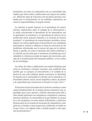 17
estudiantes, así como al compromiso con su comunidad. Esto
implica que niñas, niños y adolescentes son capaces de estable-
cer diferentes tipos de relaciones con las demás personas, me-
diadas por el conocimiento en sus múltiples expresiones, así
como la responsabilidad y el respeto mutuo.
Lo anterior se puede expresar en el aprendizaje de conoci-
mientos tradicionales sobre el cuidado de la alimentación y
la salud; relacionando el aprendizaje de las matemáticas con
la agricultura; la enseñanza y el aprendizaje de saberes con la
producción textil, pinturas naturales y la creación de huertos
escolares;22
el aprendizaje de conocimientos científicos, tecno-
lógicos y la cultura digital para el desarrollo de una ciudadanía
participativa, creativa y solidaria; la toma de conciencia de los
problemas relacionados con la escasez del agua en la colonia,
barrio o pueblo, así como el deterioro del medio ambiente y
su relación con las cosas que se consumen, la comida que no es
saludable, la violencia en todos los lugares de convivencia, ade-
más de la revalorización del transporte público y el uso crítico
de las tecnologías.
Las niñas, los niños y adolescentes son sujetos históricos que
viven en territorios y tiempos concretos cuya condición hace
posible que se acerquen al conocimiento y al cuidado de sí,
dentro de una vida cotidiana donde construyen su identidad,
el vínculo con la comunidad, la relación con la naturaleza y la
diversidad cultural, social, sexual, lingüística, étnica, de género
y de capacidades que caracterizan el mundo en el que viven.23
El derecho al ejercicio propio de la razón los constituye como
sujetos fundamentales de su propio proceso educativo, con ca-
pacidades para crear, aportar y elaborar proyectos para ellas y
ellos, donde participen sus compañeras, compañeros, maestras,
maestros, familias y la comunidad en la que habitan. Es así que
las y los estudiantes, en tanto sujetos individuales y colectivos,
forman parte de su escuela, de los grupos de compañeras y com-
pañeros, su familia y otros grupos que conforman el medio en
el que viven, y les asignan valor y sentido propios a esos espa-
cios de pertenencia.24
 