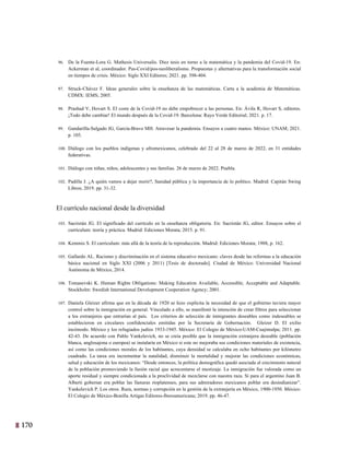 170 7
96. De la Fuente-Lora G. Mathesis Universalis. Diez tesis en torno a la matemática y la pandemia del Covid-19. En:
Ackerman et al, coordinador. Pas-Covid/pos-neoliberalismo. Propuestas y alternativas para la transformación social
en tiempos de crisis. México: Siglo XXI Editores; 2021. pp. 398-404.
97. Struck-Chávez F. Ideas generales sobre la enseñanza de las matemáticas. Carta a la academia de Matemáticas.
CDMX: IEMS; 2005.
98. Prashad V, Hovart S. El coste de la Covid-19 no debe empobrecer a las personas. En: Ávila R, Hovart S, editores.
¡Todo debe cambiar! El mundo después de la Covid-19. Barcelona: Rayo Verde Editorial; 2021. p. 17.
99. Gandarilla-Salgado JG, García-Bravo MH. Atravesar la pandemia. Ensayos a cuatro manos. México: UNAM; 2021.
p. 105.
100. Diálogo con los pueblos indígenas y afromexicanos, celebrado del 22 al 28 de marzo de 2022, en 31 entidades
federativas.
101. Diálogo con niñas, niños, adolescentes y sus familias. 26 de marzo de 2022. Puebla.
102. Padilla J. ¿A quién vamos a dejar morir?, Sanidad pública y la importancia de lo político. Madrid: Capitán Swing
Libros; 2019. pp. 31-32.
El currículo nacional desde la diversidad
103. Sacristán JG. El significado del currículo en la enseñanza obligatoria. En: Sacristán JG, editor. Ensayos sobre el
currículum: teoría y práctica. Madrid: Ediciones Morata; 2015. p. 91.
104. Kemmis S. El curriculum: más allá de la teoría de la reproducción. Madrid: Ediciones Morata; 1988, p. 162.
105. Gallardo AL. Racismo y discriminación en el sistema educativo mexicano: claves desde las reformas a la educación
básica nacional en Siglo XXI (2006 y 2011) [Tesis de doctorado]. Ciudad de México: Universidad Nacional
Autónoma de México, 2014.
106. Tomasevski K. Human Rights Obligations: Making Education Available, Accessible, Acceptable and Adaptable.
Stockholm: Swedish International Development Cooperation Agency; 2001.
107. Daniela Gleizer afirma que en la década de 1920 se hizo explícita la necesidad de que el gobierno tuviera mayor
control sobre la inmigración en general. Vinculado a ello, se manifestó la intención de crear filtros para seleccionar
a los extranjeros que entrarían al país. Los criterios de selección de inmigrantes deseables como indeseables se
establecieron en circulares confidenciales emitidas por la Secretaría de Gobernación. Gleizer D. El exilio
incómodo. México y los refugiados judíos 1933-1945. México: El Colegio de México-UAM-Cuajimalpa; 2011. pp.
42-43. De acuerdo con Pablo Yankelevich, no se creía posible que la inmigración extranjera deseable (población
blanca, anglosajona o europea) se instalaría en México si este no mejoraba sus condiciones materiales de existencia,
así como las condiciones morales de los habitantes, cuya densidad se calculaba en ocho habitantes por kilómetro
cuadrado. La tarea era incrementar la natalidad, disminuir la mortalidad y mejorar las condiciones económicas,
salud y educación de los mexicanos: “Desde entonces, la política demográfica quedó asociada al crecimiento natural
de la población promoviendo la fusión racial que acrecentarse el mestizaje. La inmigración fue valorada como un
aporte residual y siempre condicionada a la proclividad de mezclarse con nuestra raza. Si para el argentino Juan B.
Alberti gobernar era poblar las llanuras rioplatenses, para sus admiradores mexicanos poblar era desindianizar”.
Yankelevich P. Los otros. Raza, normas y corrupción en la gestión de la extranjería en México, 1900-1950. México:
El Colegio de México-Bonilla Artigas Editores-Iberoamericana; 2019. pp. 46-47.
 
