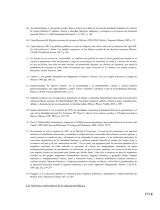 171
8
108. Acevedo-Rodrigo A. Incorporar al indio. Raza y retraso en el libro de la Casa del Estudiante Indígena. En: Gleizer
D, López-Caballero P, editores. Nación y alteridad. Mestizos, indígenas y extranjeros en el proceso de formación
nacional. México: UAM-Cuajimalpa-Ediciones E y C; 2015. p. 184.
109. Urías-Horcasitas B. Historias secretas del racismo en México (1920-1950). México: Tusquets Editores; 2007 p. 12.
110. López-Guerrero ML. Las políticas públicas en torno al indígena, una visión crítica de los discursos del siglo XX.
En: Olvera-García J, editor. Los pueblos originarios en los debates actuales de los derechos humanos. México:
UAEM-UNAM-MA Porrúa; 2017. p. 103.
111. En función de un criterio de “normalidad”, se establece una política de control social generalizada basada en la
vigilancia permanente sobre las personas a cargo de ciertas figuras de autoridad: un médico, u director de escuela,
un jefe de oficina; hoy sería las redes sociales, las plataformas digitales, las cámaras de vigilancia, que tienen la
posibilidad de constituir un saber sobre las personas que vigila. Foucault M. La verdad y las formas jurídicas.
Barcelona: Gedisa Editorial; 2008.
112. Villoro L. Los grandes momentos del indigenismo en México. México: FCE-El Colegio Nacional-El Colegio de
México; 1996, pp. 209-222.
113. Saade-Granados M. México mestizo: de la incomodidad a la incertidumbre. Ciencia y política pública
posrevolucionarias. En: López-Beltrán C, editor. Genes y mestizos. Genómica y raza en la biomedicina mexicana.
México: UNAM-Ficticia Editorial; 2011. p. 31.
114. Gallardo-Gutiérrez AL. La lógica de la articulación en Laclau y currículum intercultural: pistas para la erosión de la
educación básica nacional. En: Buenfil-Burgos RN, Navarrete-Cazales Z. editores. Ernesto Laclau: Apropiaciones,
debates y diseminación de su pensamiento en América Latina. México: Plaza y Valdés; 2018. p. 207.
115. Gómez-Galvarriato A. La revolución de 1910, las identidades originarias, la fundación del nuevo nacionalismo y el
mito de la identidad nacional. En: Contreras OF, Puga C, editores. Las ciencias sociales y el Estado nacional en
México. México: FCE; 2018, pp. 131-133.
116. Stern A. Mestizofilia, biotipología y eugenesia en el México posrevolucionario: hacia una historia de la ciencia y del
Estado, 1920-1960. Revista Relaciones, El Colegio de Michoacán. 2000; 21(81): 78-79.
117. Por ejemplo, en la Ley orgánica de 1942, en su fracción VI decía que: “a través de las enseñanzas y las prácticas
escolares se contribuirá a desarrollar y consolidar la unidad nacional, excluyendo toda influencia sectaria, política y
social contraria o extraña al país y afirmando en los educandos el amor patrio y a las tradiciones nacionales, la
convicción democrática en la fraternidad humana; y dedicará especial atención al estudio del medio físico y
económico del país y de sus condiciones sociales”. Por su parte, los programas para las escuelas primarias de la
República mexicana de 1944, indicaba la necesidad de “borrar las desigualdades totalmente; de lograr
homogeneidad espiritual; de acercamiento; de unificación, ya que es el amor, quiérase o no, el que ha de unir en un
solo espíritu a todos los mexicanos para formar una Nación fuerte”. Para ello se propuso un plan de asignaturas
reunidas en dos grupos: asignaturas instrumentales (básicas: lenguaje, aritmética y geografía, dibujo, trabajos
manuales; y complementarias: música, canto y educación física), y materias informativas (ciencias naturales y
ciencias sociales). Meneses-Morales E. Tendencias educativas oficiales en México, 1934-1964. La problemática de
la educación mexicana durante el régimen cardenista y los cuatro regímenes subsiguientes. México: UIA-CEE;
2007, pp. 252, 278-279.
118. Puiggrós A. La educación popular en América Latina. Orígenes, polémicas y perspectivas. Ciudad Autónoma de
Buenos Aires: Ediciones Colihue; 2017, p. 294.
Las reformas curriculares de la educación básica
 