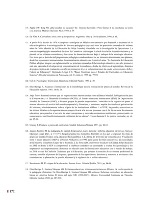 172
9
119. Apple MW, King NR. ¿Qué enseñan las escuelas? En: Gimeno-Sacristán J. Pérez-Gómez J. La enseñanza: su teoría
y su práctica. Madrid: Ediciones Akal; 1989. p. 39.
120. De Alba A. Currículum: crisis, mito y perspectivas. Argentina: Miño y Dávila editores; 1998. p. 66.
121. A partir de la década de 1970 se empieza a configurar en México una tendencia que dominará el escenario de la
educación pública: la tecnologización del discurso pedagógico (cuya raíz sería los postulados emanados del informe
sobre la Crisis Mundial de la Educación de Philip Coombs), vinculada con la Investigación de Operaciones. La
concepción pedagógica emanada de las tesis de Coombs se expresó por la vía de la relación docente-estudiante y se
plasmó en las reformas curriculares y los cursos de formación docente bajo el enfoque de la tecnología educativa.
Esta tesis que se derivaba del pragmatismo pedagógico estadounidense fue un elemento determinante para plantear,
desde los organismos internacionales, la modernización educativa en América Latina. “La Secretaria de Educación
Pública adopta e integra a su reglamentación los principios emanados de la tecnología educativa, para ello promueve
toda una campaña de divulgación de sistematización de la enseñanza, diseño de objetivos de aprendizaje, dinámica
de grupos, técnicas de evaluación, con ello se promueven leyes y reglamentaciones las cuales se incorporan a la Ley
Federal de Educación”. Hernández López J. S. “Bases Históricas para el Estudio del Curriculum en Educación
Superior”, Revista Sonorense de Psicología, vol. 13, núm. 2, 1999, pp. 79-88.
122. Coll C. Psicología y Currículum. Barcelona: Editorial Paidós; 1991. p. 30.
123. Díaz-Barriga A. Alcances y limitaciones de la metodología para la realización de planes de estudio. Revista de la
Educación Superior. 1981; 10(4): 26.
124. Jurjo Torres Santomé sostiene que las organizaciones internacionales como el Banco Mundial, la Organización para
la Cooperación y el Desarrollo Económico (OCDE), el Fondo Monetario Internacional (FMI), la Organización
Mundial de Comercio (OMC) y diversos grupos de presión empresariales “coinciden en la urgencia de poner al
sistema educativo al servicio del mundo empresarial y financiero y, asimismo, ampliar los niveles de privatización
del sistema y simultáneamente reducir el peso de las instituciones públicas. La OCDE, ha pasado a convertirse en
las últimas décadas en la organización con mayor eficacia a la hora de presionar con el fin de encauzar los sistemas
educativos para ponerlos al servicio de unas concepciones y mercados económicos neoliberales, promoviendo, en
consecuencia, una filosofía instrumental, utilitarista de los saberes”. Torres-Santomé J. La justicia curricular, op. cit.
pp. 95-96.
125. Grundy S. Producto o praxis del currículum. Madrid: Ediciones Morata; 1991. pp. 40-63.
126. Jarquín-Ramírez M. La pedagogía del capital. Empresarios, nueva derecha y reforma educativa en México. México:
Ediciones Akal; 2021. p. 144-194. Jarquín plantea tres momentos diferentes en los que se expresan los fines de
grupos de interés privados en la educación básica pública: 1. La firma del Convenio de Concertación y Vinculación
entre el sector educativo (SEP) y el Sector Productivo, en 1990, para ajustar los fines educativos a las necesidades
de la industria y redefinir el papel de la docencia; 2. La firma del Compromiso Social por la Calidad de la Educación
en 2002 en donde la SEP se comprometió a establecer estándares de desempeño y evaluar los aprendizajes y los
empresarios se comprometieron a fomentar los vínculos entre las instituciones educativas con el mundo del trabajo;
en 2010 se creó la Coalición Ciudadana por la Educación, que propuso la creación de un sistema profesional de
carrera y cambiar el proceso del ingreso y promoción de los supervisores, directores y maestros, e involucrar a los
ciudadanos en la planeación, la gestión, el control y la vigilancia de la política educativa.
127. Narodowski M. El colapso de la educación. Buenos Aires: Editorial Paidós; 2018. pp. 94-96.
128. Díaz-Barriga A, Jiménez-Vázquez MS. Reformas educativas, reformas curriculares en México. La conformación de
la pedagogía eficientista. En: Díaz-Barriga A, Jiménez-Vázquez MS, editoras. Reformas curriculares en educación
básica en América Latina. El inicio del siglo XXI (1990-2015). México: Universidad Autónoma de Tlaxcala-
Editorial Gedisa; 2020. pp. 287-318.
 