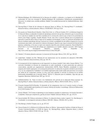 173
10
129. Martínez-Rodríguez JB. Globalización de los discursos de calidad y evaluación y su impacto en la identidad del
profesorado. En: José Luis Aróstegui JL, Martínez-Rodríguez JB, coordinadores. Globalización, posmodernidad y
educación. La calidad como coartada neoliberal. Madrid: Universidad Internacional de Andalucía-Ediciones Akal;
2008. p. 28.
130. Ducoing-Watty P. Rutas de las reformas de educación básica en México. En: Ducoing-Watty P, coordinador.,
Educación básica y reforma educativa. México: UNAM-IISUE; 2018. pp. 45-46.
131. De acuerdo con Fabiola Becerril Bonilla y Alejo Ortiz Cirilo: en el Plan de Estudios 2011 y la Reforma Integral de
la Educación Básica se planteaba el modelo de aprendizaje constructivista que hace referencia a que el conocimiento
no es copia de la realidad sino más bien el producto de la construcción colectiva que se basa en los postulados de
autores como Piaget, Vygotsky, Ausubel, Brunner, Novak, entre otros, es preciso subrayar que en la propuesta de
operación, la atención deriva hacia el logro de los estándares de desempeño, es decir, la valoración del producto del
proceso enseñanza aprendizaje más que el proceso en sí mismo, acompañado de una enfática exigencia en el uso de
instrumentos para medir y dar cuenta las evidencias del progreso educativo que sesga la actuación del docente hacia
prácticas conductistas, en las que se espera una respuesta específica ante estímulos propuestos. Becerril-Bonilla F,
Ortiz-Cirilo A. La Controversia del enfoque por competencias en el modelo educativo mexicano. XIII Congreso
Nacional de Investigación Educativa [internet]. 2015. Disponible en:
http://www.comie.org.mx/congreso/memoriaelectronica/v13/doc/2942.pdf>.
132. Ornelas C. El sistema educativo mexicano. La transición de fin de siglo. México: FCE; 2013. pp. 180-183.
133. Latapí-Sarre. Andante con brío. Memoria de mis interacciones con los secretarios de educación (1963-2006).
México, Fondo de Cultura Económica; 2012. pp. 168-170.
134. La incorporación de las competencias es una imposición con alcance mundial. Como indica Antonio Bolívar: “Los
currículos formulados en términos de competencias se están extendiendo, en parte promovidos por gobiernos
conservadores, apoyados por organizaciones internacionales (OCDE, Banco Mundial), extendiendo su matriz
originaria del mundo empresarial y de la formación profesional a la educación en general, incluida la universitaria.
A su vez, las competencias (“estándares” en el ámbito anglosajón) están siendo usadas para presionar a las escuelas
por medio de las evaluaciones externas, en otros casos para rediseñar el currículo en términos de los perfiles
profesionales demandados por el mercado laboral”. Bolívar A. Educación para la ciudadanía. Algo más que una
asignatura. Barcelona: Editorial Graó; 2007, pp. 142-143.
135. Gallardo-Gutiérrez AL. Notas en torno a los fundamentos del currículo de la educación básica nacional. En:
Ducoing-Watty P, editora. Educación básica y reforma educativa. México: IISUE-UNAM; 2018. p. 322-323.
136. Comisión Europea/EACEA/Eurydice. El desarrollo de las competencias clave en el contexto escolar en Europa:
desafíos y oportunidades para la política en la materia. Informe de Eurydice. Luxemburgo: Oficina de Publicaciones
de la Unión Europea; 2012.
137. Álvarez Méndez J. M. Evaluar el aprendizaje en una enseñanza centrada en competencias. En Gimeno Sacristán J.
Compilador. Educar por competencias ¿qué hay de nuevo? Madrid: Ediciones Morata; 2011, pp. 216-218.
138. García-Garduño JM. Políticas curriculares en México. La educación básica, media y superior. En: Díaz-Barriga A.
Coordinador. La investigación curricular en México 2002-2011. México: ANUIES; 2013, p. 60-61.
139. Díaz-Barriga y Jiménez-Vázquez, op. cit., pp. 287-318.
140. Orozco-Fuentes B. La Reforma de la Educación Básica en México. Aproximación Analítica al Modo de Pensar el
Vínculo Currículo-Sociedad y el Perfil de Egreso. En: Ducoing-Watty, editora. Educación básica y reforma
educativa. México: IISUE-UNAM; 2018. pp. 125-126.
 