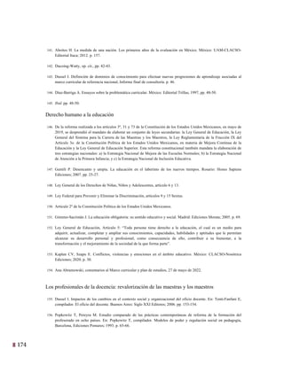 174
11
141. Aboites H. La medida de una nación. Los primeros años de la evaluación en México. México: UAM-CLACSO-
Editorial Itaca; 2012. p. 157.
142. Ducoing-Watty, op. cit., pp. 42-43.
143. Dussel I. Definición de dominios de conocimiento para efectuar nuevas progresiones de aprendizaje asociadas al
marco curricular de referencia nacional, Informe final de consultoría. p. 46.
144. Díaz-Barriga A. Ensayos sobre la problemática curricular. México: Editorial Trillas, 1997, pp. 48-50.
145. Ibid. pp. 48-50.
Derecho humano a la educación
146. De la reforma realizada a los artículos 3º, 31 y 73 de la Constitución de los Estados Unidos Mexicanos, en mayo de
2019, se desprendió el mandato de elaborar un conjunto de leyes secundarias: la Ley General de Educación, la Ley
General del Sistema para la Carrera de las Maestras y los Maestros, la Ley Reglamentaria de la Fracción IX del
Artículo 3o. de la Constitución Política de los Estados Unidos Mexicanos, en materia de Mejora Continua de la
Educación y la Ley General de Educación Superior. Esta reforma constitucional también mandata la elaboración de
tres estrategias nacionales: a) la Estrategia Nacional de Mejora de las Escuelas Normales; b) la Estrategia Nacional
de Atención a la Primera Infancia; y c) la Estrategia Nacional de Inclusión Educativa.
147. Gentili P. Desencanto y utopía. La educación en el laberinto de los nuevos tiempos. Rosario: Homo Sapiens
Ediciones; 2007. pp. 25-27.
148. Ley General de los Derechos de Niñas, Niños y Adolescentes, artículo 6 y 13.
149. Ley Federal para Prevenir y Eliminar la Discriminación, artículos 9 y 15 Sextus.
150. Artículo 2º de la Constitución Política de los Estados Unidos Mexicanos.
151. Gimeno-Sacristán J. La educación obligatoria: su sentido educativo y social. Madrid: Ediciones Morata; 2005. p. 69.
152. Ley General de Educación, Artículo 5: “Toda persona tiene derecho a la educación, el cual es un medio para
adquirir, actualizar, completar y ampliar sus conocimientos, capacidades, habilidades y aptitudes que le permitan
alcanzar su desarrollo personal y profesional; como consecuencia de ello, contribuir a su bienestar, a la
transformación y el mejoramiento de la sociedad de la que forma parte”.
153. Kaplan CV, Szapu E. Conflictos, violencias y emociones en el ámbito educativo. México: CLACSO-Nosótrica
Ediciones; 2020. p. 30.
154. Ana Abramowski, comentarios al Marco curricular y plan de estudios, 27 de mayo de 2022.
Los profesionales de la docencia: revalorización de las maestras y los maestros
155. Dussel I. Impactos de los cambios en el contexto social y organizacional del oficio docente. En: Tenti-Fanfani E,
compilador. El oficio del docente. Buenos Aires: Siglo XXI Editores; 2006. pp. 153-154.
156. Popkewitz T, Pereyra M. Estudio comparado de las prácticas contemporáneas de reforma de la formación del
profesorado en ocho países. En: Popkewitz T, compilador. Modelos de poder y regulación social en pedagogía,
Barcelona, Ediciones Pomares; 1993. p. 65-66.
 