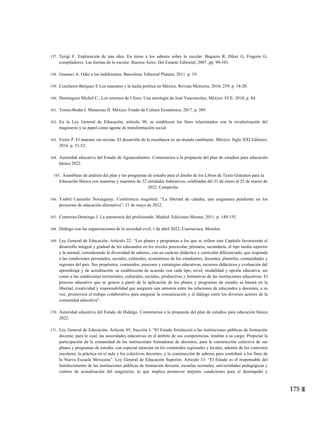 175
12
157. Terigi F. Exploración de una idea. En torno a los saberes sobre lo escolar. Baquero R, Diker G, Frigerio G,
compiladores. Las formas de lo escolar. Buenos Aires: Del Estante Editorial; 2007. pp. 99-103.
158. Gramsci A. Odio a los indiferentes. Barcelona: Editorial Planeta; 2011. p. 19.
159. Concheiro-Bórquez E Los maestros y la lucha política en México. Revista Memoria. 2016; 259: p. 18-20.
160. Domínguez Michel C., Los retornos de Ulises. Una antología de José Vasconcelos, México: FCE: 2010, p. 84.
161. Torres-Bodet J. Memorias II. México: Fondo de Cultura Económica; 2017. p. 389.
162. En la Ley General de Educación, artículo 90, se establecen los fines relacionados con la revalorización del
magisterio y su papel como agente de transformación social.
163. Freire P. El maestro sin recetas. El desarrollo de la enseñanza en un mundo cambiante. México: Siglo XXI Editores;
2016. p. 51-52.
164. Autoridad educativa del Estado de Aguascalientes. Comentarios a la propuesta del plan de estudios para educación
básica 2022.
165. Asambleas de análisis del plan y los programas de estudio para el diseño de los Libros de Texto Gratuitos para la
Educación Básica con maestras y maestros de 32 entidades federativas, celebradas del 31 de enero al 25 de marzo de
2022. Campeche.
166. Ysabel Camacho Norzagaray. Conferencia magistral: “La libertad de cátedra, una asignatura pendiente en los
proyectos de educación alternativa”. 21 de mayo de 2022.
167. Contreras-Domingo J. La autonomía del profesorado. Madrid: Ediciones Morata; 2011. p. 149-155.
168. Diálogo con las organizaciones de la sociedad civil, 1 de abril 2022, Cuernavaca, Morelos.
169. Ley General de Educación, Artículo 22: “Los planes y programas a los que se refiere este Capítulo favorecerán el
desarrollo integral y gradual de los educandos en los niveles preescolar, primaria, secundaria, el tipo media superior
y la normal, considerando la diversidad de saberes, con un carácter didáctico y curricular diferenciado, que responda
a las condiciones personales, sociales, culturales, económicas de los estudiantes, docentes, planteles, comunidades y
regiones del país. Sus propósitos, contenidos, procesos y estrategias educativas, recursos didácticos y evaluación del
aprendizaje y de acreditación, se establecerán de acuerdo con cada tipo, nivel, modalidad y opción educativa, así
como a las condiciones territoriales, culturales, sociales, productivas y formativas de las instituciones educativas. El
proceso educativo que se genere a partir de la aplicación de los planes y programas de estudio se basará en la
libertad, creatividad y responsabilidad que aseguren una armonía entre las relaciones de educandos y docentes; a su
vez, promoverá el trabajo colaborativo para asegurar la comunicación y el diálogo entre los diversos actores de la
comunidad educativa”.
170. Autoridad educativa del Estado de Hidalgo. Comentarios a la propuesta del plan de estudios para educación básica
2022.
171. Ley General de Educación, Artículo 95, fracción I: “El Estado fortalecerá a las instituciones públicas de formación
docente, para lo cual, las autoridades educativas en el ámbito de sus competencias, tendrán a su cargo: Propiciar la
participación de la comunidad de las instituciones formadoras de docentes, para la construcción colectiva de sus
planes y programas de estudio, con especial atención en los contenidos regionales y locales, además de los contextos
escolares, la práctica en el aula y los colectivos docentes, y la construcción de saberes para contribuir a los fines de
la Nueva Escuela Mexicana”. Ley General de Educación Superior, Artículo 33: “El Estado es el responsable del
fortalecimiento de las instituciones públicas de formación docente, escuelas normales, universidades pedagógicas y
centros de actualización del magisterio, lo que implica promover mejores condiciones para el desempeño y
 