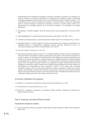 176 13
profesionalización de los formadores de formadores, desarrollar sus programas curriculares, de investigación y de
extensión, robustecer sus procesos de administración y la planeación de sus modelos de ingreso e instrumentar
metodologías pedagógicas innovadoras para contar con una sólida formación inicial y formación continua […]. En
el cumplimiento de este artículo se atenderán las necesidades y contextos regionales y locales de las comunidades
donde se encuentran ubicadas las instituciones formadoras de docentes y escuelas normales, además de la
participación de las autoridades educativas de los tres órdenes de gobierno y la comunidad de las referidas
instituciones”.
172. Díaz-Barriga A. Conferencia magistral: “Retos de la docencia ante el marco curricular 2022. 19 de mayo de 2022.
SEP.
173. Mercado-Maldonado R. Los saberes docentes como construcción social. México: FCE; 2002. p. 36-37.
174. Tardif M. Los saberes del docente y su desarrollo profesional. Madrid: Narcea S.A. de Ediciones; 2014. p. 194-197.
175. Mondragón-González A. La función utópica en la construcción del espacio social. Arquitectura y arquitectónica. En:
Mondragón-González A, Contreras-Pérez, coordinadoras. Paisajes multiversos. Reflexiones en torno a la
construcción del espacio social. México: UAM Xochimilco; 2019. p. 88-90.
176. Freire P. El maestro sin recetas, op. cit., pp. 51-52.
177. Ley General de Educación Superior, artículo 34: “La Secretaría instalará el Consejo Nacional de Autoridades de
Educación Normal, el cual tendrá como objetivo generar acuerdos sobre políticas y acciones para el desarrollo de las
escuelas normales y las instituciones de formación docente. Estará integrado por la persona representante de la
Secretaría y las personas responsables de la educación normal en las entidades federativas. La Secretaría elaborará
los lineamientos para su operación y funcionamiento. El Consejo Nacional de Autoridades de Educación Normal
podrá convocar a un congreso de carácter consultivo a la comunidad de las escuelas normales públicas sobre temas
académicos que contribuyan a lograr los objetivos de la Estrategia Nacional de Mejora de las Escuelas Normales, de
conformidad con la normatividad que emita la Secretaría”. Artículo 35: “Los criterios para el desarrollo
institucional, regional y local, así como para la actualización de planes y programas de estudio de las escuelas
normales, serán elaborados y definidos por la Secretaría y estarán sujetos a lo previsto en la Estrategia Nacional de
Mejora de las Escuelas Normales, tomando en cuenta las aportaciones de la comunidad normalista del país, de otras
instituciones formadoras de docentes y de maestras y maestros en servicio”.
El currículo: finalidades de la propuesta
178. Gallardo A. L. La lógica de la articulación en Laclau y currículum intercultural, op. cit., p. 206.
179. Torres-Santomé J. La justicia curricular, op. cit., p. 212.
180. CONACYT. Comentarios y aportaciones a la propuesta de Marco Curricular y Programas de Estudio para la
Educación Básica, abril 2022.
Parte II. Estructura curricular del Plan de estudios
Fundamentos del plan de estudios
181. Orozco B. Estructuras sintéticas de contenido. Taller de diseño curricular impartido a la DGDC. 2005 (consultado en
abril de 2022).
 