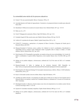 177
14
La comunidad como núcleo de los procesos educativos
182. Freinet C. Por una escuela del pueblo. México: Fontamara; 1994, p. 23.
183. Autoridad educativa del Estado de Aguascalientes. Comentarios a la propuesta del plan de estudios para educación
básica 2022.
184. Duschatzky S. Política de la escucha en la escuela. Buenos Aires: Editorial Paidós; 2017. pp. 114-119.
185. Beane, op. cit., p. 39.
186. Freire P. Pedagogía de la autonomía. México: Siglo XXI Editores; 2012. pp. 31-32.
187. Fernández Enguita M. Más escuela menos aula. Madrid: Ediciones Morata; 2018, pp. 136-138.
188. Lefebvre H. La producción del espacio. Madrid: Capitán Swing Libros; 2013. p. 141.
189. CONACYT. Comentarios y aportaciones a la propuesta de Marco Curricular y Programas de Estudio para la
Educación Básica, abril 2022.
190. Mançano-Fernandes B. Territorios, teoría y política. En: Calderón G, León E, coordinadores. Descubriendo la
espacialidad social en América Latina. Reflexiones desde la geografía sobre el campo, la ciudad y el medio
ambiente. México: Editorial Ítaca; 2011. pp. 26-28.
191. Porto-Gonçalves CW. Da geografia às geo-grafias: um mundo em busca de novas territorialidades. En: Ceceña AE,
Sader E, coordinadores. La guerra infinita. Hegemonía y terror mundial. Buenos Aires: CLACSO; 2002. pp. 229-
230.
192. Diálogo con los pueblos indígenas y afromexicanos, celebrado del 22 al 28 de marzo de 2022, en 31 entidades
federativas.
193. Mançano-Fernandes B. Sobre la tipología de los territorios [înternet]. 2008. Disponible en:
https://web.ua.es/es/giecryal/documentos/documentos839/docs/bernardo-tipologia-de-territorios-espanol.pdf.
194. Porto-Gonçalves W, Betancourt-Santiago M. Encrucijada Latinoamericana en Bolivia. México: UAM Xochimilco-
Editorial Ítaca; 2016. p. 29.
195. Koyré A. Del mundo cerrado al universo infinito. México: Siglo XXI Editores; 1979.
196. Asambleas de análisis del plan y los programas de estudio para el diseño de los Libros de Texto Gratuitos para la
Educación Básica con maestras y maestros de 32 entidades federativas, celebradas del 31 de enero al 25 de marzo de
2022. Tamaulipas.
197. Mondragón-González A. Memoria y función utópica como claves de interpretación en los estudios sociales. Revista
Central de Sociología. 2020; 11: 152-156.
198. Esposito R. Comunidad, inmunidad y biopolítica. España: Herder Editorial; 2000. pp. 111-113.
199. Diálogo con los pueblos indígenas y afromexicanos, celebrado del 22 al 28 de marzo de 2022, en 31 entidades
federativas.
 