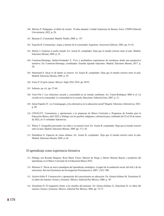 178 15
200. Meirieu P. Pedagogía: el deber de resistir. 10 años después. Ciudad Autónoma de Buenos Aires: UNIPE-Editorial
Universitaria; 2022, p. 28.
201. Bauman Z. Comunidad. Madrid: Paidós; 2008. p. 147.
202. Esposito R. Communitas: origen y destino de la comunidad. Argentina: Amorrortu Editores; 2003. pp. 41-43.
203. Shirley I. Explorar el ancho mundo. En: Austin R, compilador. Deja que el mundo exterior entre al aula. Madrid:
Ediciones Morata; 2009. p. 25.
204. Contreras-Domingo, Quiles-Fernández E. Vivir y profundizar experiencias de enseñanza desde una perspectiva
narrativa. En: Contreras-Domingo, coordinador. Enseñar tejiendo relaciones. Madrid: Ediciones Morata; 2017. p.
20.
205. Hammond S. Sacar lo de dentro al exterior. En Austin R, compilador. Deja que el mundo exterior entre al aula.
Madrid: Ediciones Morata; 2009. p. 29.
206. Freire P. El grito manso. México: Siglo XXI; 2010. pp. 90-91.
207. Subirats, op. cit., pp. 37-44.
208. Vera-Vila J. Las relaciones escuela y comunidad en un mundo cambiante. En: Castro-Rodríguez MM et al. La
escuela en la comunidad. La comunidad en la escuela. Barcelona: Editorial Grao; 2007. p. 21.
209. Jaime-Fajardo JC. La Comunagogía ¿Una alternativa en la educación actual? Bogotá: Ediciones Alternativas; 2021.
p. 89.
210. CONACYT. Comentarios y aportaciones a la propuesta de Marco Curricular y Programas de Estudio para la
Educación Básica, abril 2022 y Diálogo con los pueblos indígenas y afromexicanos, celebrado del 22 al 28 de marzo
de 2022, en 31 entidades federativas.
211. Whyte T. Geografías personales: los niños y su entorno local. En: Austin R, compilador. Deja que el mundo exterior
entre al aula. Madrid: Ediciones Morata; 2009. pp. 37 y 38.
212. Donaldson G. Espacios de zonas urbanas. En: Austin R, compilador. Deja que el mundo exterior entre al aula.
Madrid: Ediciones Morata; 2009. p. 64.
El aprendizaje como experiencia formativa
213. Diálogo con Ricardo Baquero, Rosa María Torres, Marisol de Diego y Héctor Moreno Bayón, a propósito del
aprendizaje en el Marco Curricular de la Educación Básica 2022.
214. Monereo C. Hacia un nuevo paradigma del aprendizaje estratégico: el papel de la mediación social, del self y de las
emociones. Revista Electrónica de Investigación Psicoeducativa. 2007; 13(5): 500.
215. Aylwin-Jolfre P. Construcción y apropiación del conocimiento en educación. En: Gómez-Sollano M, Zemelman H.
La labor del maestro: formar y formarse. México: Editorial Pax México; 2006. p. 30.
216. Zemelman H. El magisterio frente a los desafíos del presente. En: Gómez-Sollano G, Zemelman H. La labor del
maestro: formar y formarse. México: Editorial Pax México; 2006. pp. 72-73.
 
