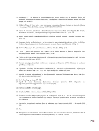 179
16
217. Pérez-Gómez A. Los procesos de enseñanza-aprendizaje: análisis didáctico de las principales teorías del
aprendizaje. En: Gimeno-Sacristán J. Pérez-Gómez A. Comprender y transformar la enseñanza. Madrid: Ediciones
Morata; 2002. pp. 43-51.
218. Del Río P, Álvarez A. Ulises vuelve a casa: retornando al espacio del problema en el estudio del desarrollo. Infancia
y Aprendizaje. 17(66): 21-45. https://doi.org/10.1174/02103709460578918.
219. Veresov N. Emociones, perezhivanie y desarrollo cultural: el proyecto inacabado de Lev Vygotski. En: Moro C,
Muller-Mirza N. Semiótica, cultura y desarrollo psicológico. Madrid: Machado; 2017. p. 221-250.
220. Billet S. Situated learning – a workplace experience. Australian Journal of Adult and Community Education- 1994;
34(2): 113.
221. Bustamante-Smolka AL. Lo (im)propio y lo (im)pertinente en la apropiación de las prácticas sociales. En: Elichiry
N, editora. Aprendizaje y contexto. Contribuciones para un debate. Buenos Aires: Manantial; 2010. p. 56.
222. Meirieu P. Aprender, sí. Pero ¿cómo? Barcelona; Ediciones Octaedro; 2009. p. 62-63.
223. Lave J. La práctica del aprendizaje. En: Chaiklin, Lave J, editores. Estudiar las prácticas. Perspectivas sobre
actividad y contexto. Buenos Aires: Amorrortu; 2001. p. 15-40.
224. Catalina Inclán, Observaciones al documento de trabajo Marco Curricular y Plan de Estudios 2022 de la Educación
Básica Mexicana. 8 de marzo de 2022.
225. Propuesta pedagógica desarrollada por Davydov, recuperada por Engeström (1991) al formular la noción de
aprendizaje por expansión.
226. Engeström Y. Ascending from the Abstract to the Concrete as a Principle of Expansive Learning. Psychological
Science and Education. 2000; 25(5): 31-43. DOI: https://doi.org/10.17759/pse.2020250503
227. Rogoff B. Developing understanding of the idea of communities of learners. Mind, Culture, and Activity. 1(4): 209-
229. Doi:10.1080/10749039409524673.
228. Moll y Greenberg, op. cit., pp. 371-402.
229. Rogoff B. Intent Community Participation. Overview [internet]. 2014. Disponible en:
http://www.intentcommunityparticipation.net/icp-overviewenglish.
La evaluación de los aprendizajes
230. Pérez-Rocha M. Los exámenes. México: UACM; 2006 pp. 15-16.
231. Asambleas de análisis del plan y los programas de estudio para el diseño de los Libros de Texto Gratuitos para la
Educación Básica con maestras y maestros de 32 entidades federativas, celebradas del 31 de enero al 25 de marzo de
2022. Zacatecas.
232. Díaz-Barriga A. Conferencia magistral: Retos de la docencia ante el marco curricular 2022. 19 de mayo de 2022.
SEP.
233. Ibid.
234. Diálogos de las escuelas normales sobre el Marco Curricular de la educación básica mexicana, abril 2022. Centro de
Estudios Superiores de Educación Rural "Luis Hidalgo Monroy" del Estado de Veracruz.
 