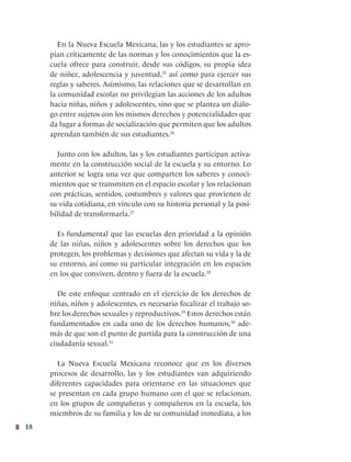 18
En la Nueva Escuela Mexicana, las y los estudiantes se apro-
pian críticamente de las normas y los conocimientos que la es-
cuela ofrece para construir, desde sus códigos, su propia idea
de niñez, adolescencia y juventud,25
así como para ejercer sus
reglas y saberes. Asimismo, las relaciones que se desarrollan en
la comunidad escolar no privilegian las acciones de los adultos
hacia niñas, niños y adolescentes, sino que se plantea un diálo-
go entre sujetos con los mismos derechos y potencialidades que
da lugar a formas de socialización que permiten que los adultos
aprendan también de sus estudiantes.26
Junto con los adultos, las y los estudiantes participan activa-
mente en la construcción social de la escuela y su entorno. Lo
anterior se logra una vez que comparten los saberes y conoci-
mientos que se transmiten en el espacio escolar y los relacionan
con prácticas, sentidos, costumbres y valores que provienen de
su vida cotidiana, en vínculo con su historia personal y la posi-
bilidad de transformarla.27
Es fundamental que las escuelas den prioridad a la opinión
de las niñas, niños y adolescentes sobre los derechos que los
protegen, los problemas y decisiones que afectan su vida y la de
su entorno, así como su particular integración en los espacios
en los que conviven, dentro y fuera de la escuela.28
De este enfoque centrado en el ejercicio de los derechos de
niñas, niños y adolescentes, es necesario focalizar el trabajo so-
bre los derechos sexuales y reproductivos.29
Estos derechos están
fundamentados en cada uno de los derechos humanos,30
ade-
más de que son el punto de partida para la construcción de una
ciudadanía sexual.31
La Nueva Escuela Mexicana reconoce que en los diversos
procesos de desarrollo, las y los estudiantes van adquiriendo
diferentes capacidades para orientarse en las situaciones que
se presentan en cada grupo humano con el que se relacionan,
en los grupos de compañeras y compañeros en la escuela, los
miembros de su familia y los de su comunidad inmediata, a los
 