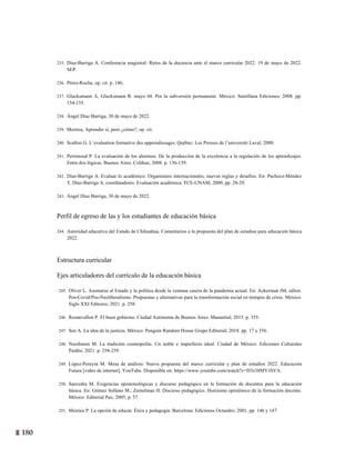 180
17
235. Díaz-Barriga A. Conferencia magistral: Retos de la docencia ante el marco curricular 2022. 19 de mayo de 2022.
SEP.
236. Pérez-Rocha, op. cit. p. 146.
237. Glucksmann A, Glucksmann R. mayo 68. Por la subversión permanente. México: Santillana Ediciones; 2008. pp.
154-155.
238. Ángel Díaz Barriga, 30 de mayo de 2022.
239. Meirieu, Aprender sí, pero ¿cómo?, op. cit.
240. Scallon G. L´evaluation formative des apprendissages. Québec: Les Presses de l’université Laval; 2000.
241. Perrenoud P. La evaluación de los alumnos. De la producción de la excelencia a la regulación de los aprendizajes.
Entre dos lógicas. Buenos Aires: Colihue; 2008. p. 136-139.
242. Díaz-Barriga A. Evaluar lo académico. Organismos internacionales, nuevas reglas y desafíos. En: Pacheco-Méndez
T, Díaz-Barriga A, coordinadores. Evaluación académica: FCE-UNAM; 2000, pp. 28-29.
243. Ángel Díaz Barriga, 30 de mayo de 2022.
Perfil de egreso de las y los estudiantes de educación básica
244. Autoridad educativa del Estado de Chihuahua. Comentarios a la propuesta del plan de estudios para educación básica
2022.
Estructura curricular
Ejes articuladores del currículo de la educación básica
245. Oliver L. Asomarse al Estado y la política desde la ventana casera de la pandemia actual. En: Ackerman JM, editor.
Pos-Covid/Pos-Neoliberalismo. Propuestas y alternativas para la transformación social en tiempos de crisis. México:
Siglo XXI Editores; 2021. p. 258.
246. Rosanvallon P. El buen gobierno. Ciudad Autónoma de Buenos Aires: Manantial; 2015. p. 355.
247. Sen A. La idea de la justicia. México: Penguin Random House Grupo Editorial; 2018. pp. 17 y 356.
248. Nussbaum M. La tradición cosmopolita. Un noble e imperfecto ideal. Ciudad de México: Ediciones Culturales
Paidós; 2021. p. 258-259.
249. López-Pereyra M. Mesa de análisis: Nueva propuesta del marco curricular y plan de estudios 2022. Educación
Futura [video de internet]. YouTube. Disponible en: https://www.youtube.com/watch?v=D3z38MY1bVA.
250. Saavedra M. Exigencias epistemológicas y discurso pedagógico en la formación de docentes para la educación
básica. En: Gómez Sollano M., Zemelman H. Discurso pedagógico. Horizonte epistémico de la formación docente.
México: Editorial Pax; 2005, p. 57.
251. Meirieu P. La opción de educar. Ética y pedagogía. Barcelona: Ediciones Octaedro; 2001, pp. 146 y 147.
E
 